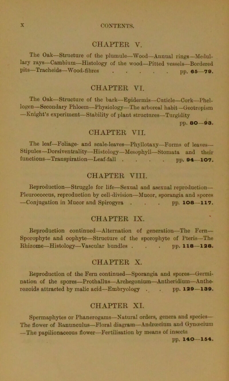 CHAPTER V. The Oak—Structure of the plumule—Wood—Annual rings—Medul- lary rays—Cambium—Histology of the wood—Pitted vessels—Bordered pits—Tracheids—Wood-fibres pp. 65—79. CHAPTER VI. The Oak—Structure of the bark—Epidermis—Cuticle—Cork—Phel- logen—Secondary Phloem—Physiology—The arboreal habit —Geotropism —Knight’s experiment—Stability of plant structures—Turgidity pp. 80—93. CHAPTER VII. The leaf—Foliage- and scale-leaves—Phyllotaxy—Forms of leaves— Stipules—Dorsiventrality—Histology—Mesophyll—Stomata and their functions—Transpiration—Leaf-fall .... pp. 94—107. CHAPTER VIII. Reproduction—Struggle for life—Sexual and asexual reproduction— Pleurococcus, reproduction by cell-division—Mucor, sporangia and spores —Conjugation in Mucor and Spirogyra . . . pp. 108—117. CHAPTER IX. Reproduction continued—Alternation of generation—The Fern— Sporophyte and oophyte—Structure of the sporophyte of Pteris—The Rhizome—Histology—Vascular bundles . . . pp. 118—128. CHAPTER X. Reproduction of the Fern continued—Sporangia and spores—Germi- nation of the spores—Prothallus—Archegonium—Antheridium—Anthe- rozoids attracted by malic acid—Embryology . . pp. 129—139. CHAPTER XI. Spermaphytes or Phanerogams—Natural orders, genera and species— The flower of Ranunculus—Floral diagram—Andrcecium and Gynoecium —The papilionaceous flower—Fertilisation by means of insects pp. 140—154.