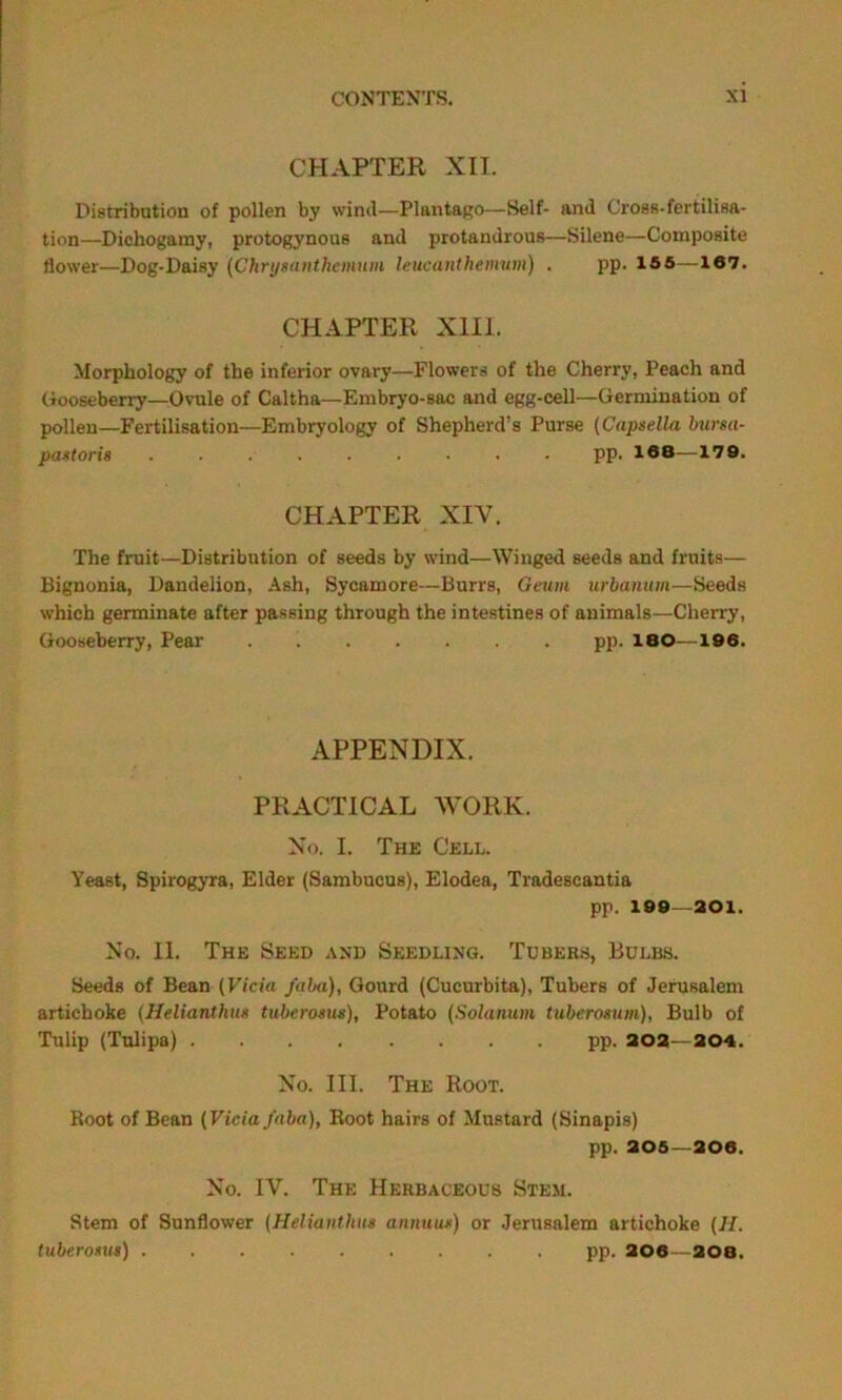 CHAPTER XII. Distribution of pollen by wind—Plantago—Self- and Cross-fertilisa- tion—Dichogamy, protogynous and protandrous—Silene—Composite flower—Dog-Daisy (Chrysanthemum leucanthemum) . pp. 155—167. CHAPTER XIII. Morphology of the inferior ovary—Flowers of the Cherry, Peach and Gooseberry—Ovule of Caltha—Embryo-sac and egg-cell—Germination of pollen—Fertilisation—Embryology of Shepherd’s Purse (Capsella bursa- past oris pp. 1®8—179. CHAPTER XIV. The fruit—Distribution of seeds by wind—Winged seeds and fruits— Bignonia, Dandelion, Ash, Sycamore—Burrs, Geum urbanum—Seeds which germinate after passing through the intestines of animals—Cherry, Gooseberry, Pear . pp. 180—196. APPENDIX. PRACTICAL WORK. No. I. The Cell. Yeast, Spirogyra, Elder (Sambucus), Elodea, Tradescantia pp. 199—201. No. II. The Seed and Seedling. Tubers, Bulbs. Seeds of Bean (Vicia faba), Gourd (Cucurbita), Tubers of Jerusalem artichoke (Helianthus tuberosus), Potato (Solarium tuberosum), Bulb of Tulip (Tulipa) pp. 202—204. No. III. The Root. Root of Bean (Vicia faba), Root hairs of Mustard (Sinapis) pp. 205—206. No. IV. The Herbaceous Stem. Stem of Sunflower (Helianthus annuus) or Jerusalem artichoke (II. tuberosus) pp. 206—208.