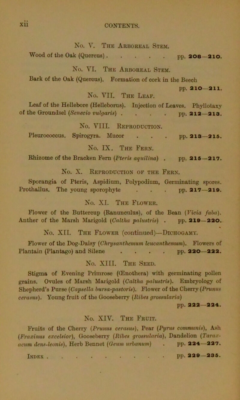 No. V. The Arboreal Stem. Wood of the Oak (Quercus). .... pp. 308 210. No. VI. The Arboreal Stem. Bark of the Oak (Quercus). Formation of cork in the Beech pp. 210—211. No. VII. The Leaf. Leaf of the Hellebore (Helleborus). Injection of Leaves. Phyllotaxy of the Groundsel (Senecio vulgaris) .... pp. 212—213. No. VIII. Reproduction. Pleurococcus. Spirogyra. Mucor . . . pp. 213—215. No. IX. The Fern. Rhizome of the Bracken Fern (Pteris aquilina) . pp. 215—217. No. X. Reproduction of the Fern. Sporangia of Pteris, Aspidium, Polypodium, Germinating spores. Prothallus. The young sporophyte . . . pp. 217—219. No. XI. The Flower. Flower of the Buttercup (Ranunculus), of the Bean (Vicia falm). Anther of the Marsh Marigold (Caltha palustris) . pp. 219—220. No. XII. The Flower (continued)—Dichogamy. Flower of the Dog-Daisy (Chrysanthemum leucanthemum). Flowers of Plantain (Plantago) and Silene .... pp. 220—222. No. XIII. The Seed. Stigma of Evening Primrose (GSnothera) with germinating pollen grains. Ovules of Marsh Marigold (Caltha palustris). Embryology of Shepherd’s Purse (Capsellu bursa-pastoris). Flower of the Cherry (Prunus cerasus). Young fruit of the Gooseberry (Ilibes grossularia) pp. 222—224. No. XIV. The Fruit. Fruits of the Cherry (Prumis cerasus), Pear (Pyrus communis), Ash (Fraxinus excelsior), Gooseberry (Ribes grossularia), Dandelion (Tarax- acum dens-leonis), Herb Bennet (Geuiii urbanum) . pp. 224—227. Index . pp. 229—235.