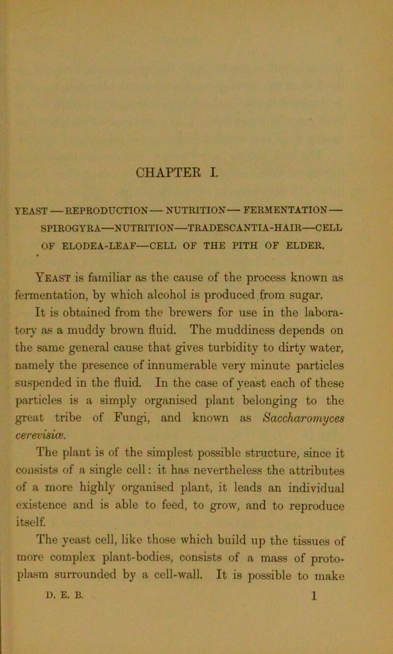 YEAST —REPRODUCTION— NUTRITION— FERMENTATION— SPIROGYRA—NUTRITION—TRADESCANTIA-HAIR—CELL OF ELODEA-LEAF—CELL OF THE PITH OF ELDER. p Yeast is familiar as the cause of the process known as fermentation, by which alcohol is produced from sugar. It is obtained from the brewers for use in the labora- tory as a muddy brown fluid. The muddiness depends on the same general cause that gives turbidity to dirty water, namely the presence of innumerable very minute particles suspended in the fluid. In the case of yeast each of these particles is a simply organised plant belonging to the great tribe of Fungi, and known as Saccharomyces cerevisice. The plant is of the simplest possible structure, since it consists of a single cell: it has nevertheless the attributes of a more highly organised plant, it leads an individual existence and is able to feed, to grow, and to reproduce itself. The yeast cell, like those which build up the tissues of more complex plant-bodies, consists of a mass of proto- plasm surrounded by a cell-wall. It is possible to make 1 D. E. B.