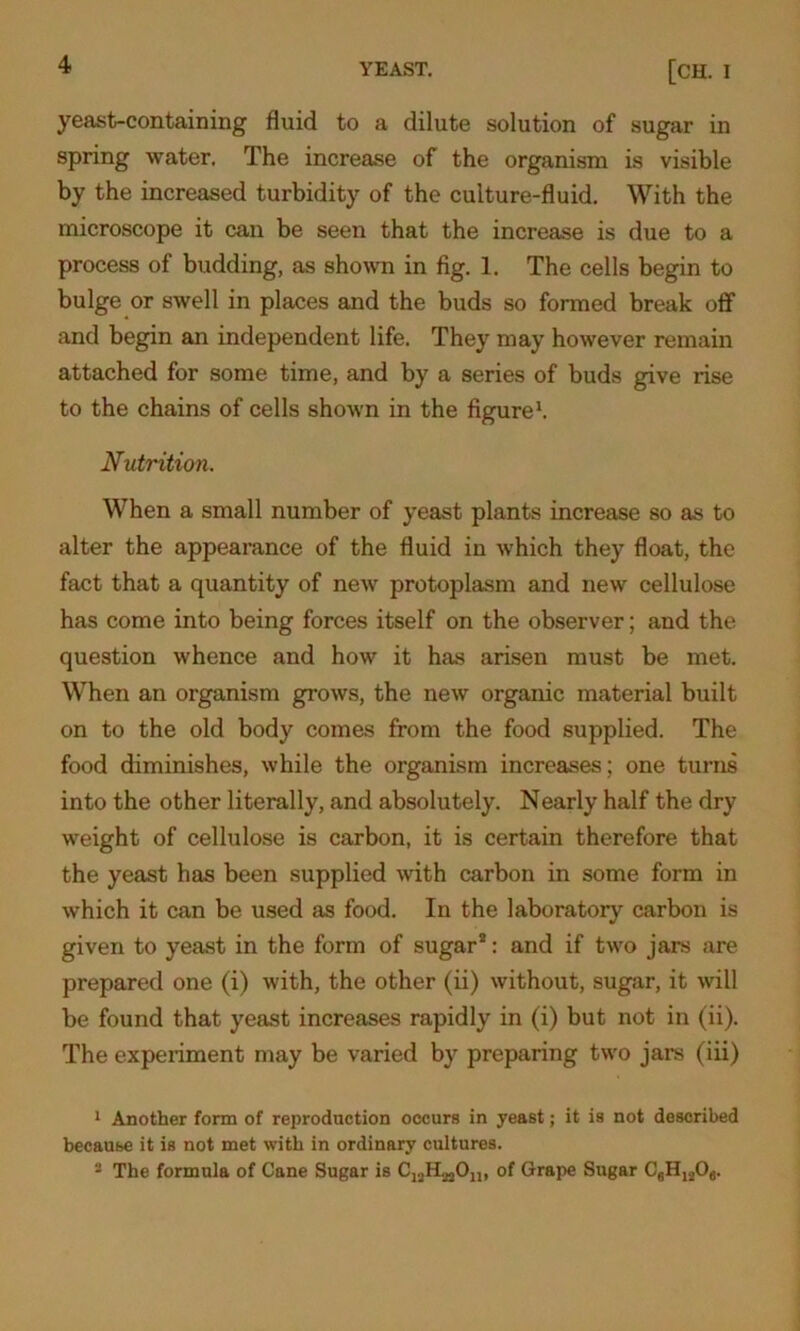 yeast-containing fluid to a dilute solution of sugar in spring water. The increase of the organism is visible by the increased turbidity of the culture-fluid. With the microscope it can be seen that the increase is due to a process of budding, as shown in fig. 1. The cells begin to bulge or swell in places and the buds so formed break off and begin an independent life. They may however remain attached for some time, and by a series of buds give rise to the chains of cells shown in the figure1 2. Nutrition. When a small number of yeast plants increase so as to alter the appearance of the fluid in which they float, the fact that a quantity of new protoplasm and new cellulose has come into being forces itself on the observer; and the question whence and how it has arisen must be met. When an organism grows, the new organic material built on to the old body comes from the food supplied. The food diminishes, while the organism increases; one turns into the other literally, and absolutely. Nearly half the dry weight of cellulose is carbon, it is certain therefore that the yeast has been supplied with carbon in some form in which it can be used as food. In the laboratory carbon is given to yeast in the form of sugar*: and if two jars are prepared one (i) with, the other (ii) without, sugar, it will be found that yeast increases rapidly in (i) but not in (ii). The experiment may be varied by preparing two jars (iii) 1 Another form of reproduction occurs in yeast; it is not described because it is not met with in ordinary cultures. 2 The formula of Cane Sugar is of Grape Sugar C6H1206.