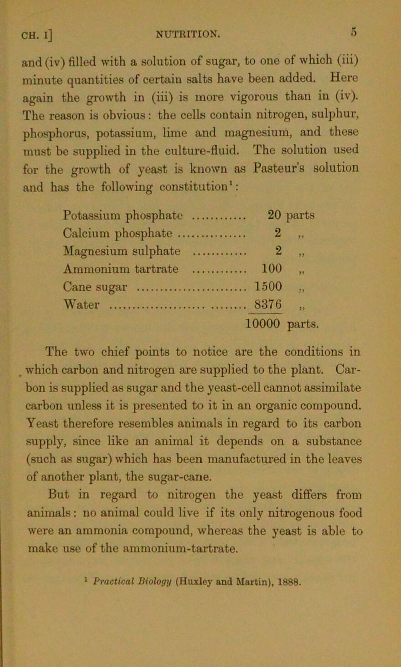 and (iv) filled with a solution of sugar, to one of which (iii) minute quantities of certain salts have been added. Here again the growth in (iii) is more vigorous than in (iv). The reason is obvious: the cells contain nitrogen, sulphur, phosphorus, potassium, lime and magnesium, and these must be supplied in the culture-fluid. The solution used for the growth of yeast is known as Pasteur’s solution and has the following constitution1: Potassium phosphate 20 parts Calcium phosphate 2 „ Magnesium sulphate 2 „ Ammonium tartrate 100 „ Cane sugar 1500 .. Water 8376 „ 10000 parts. The two chief points to notice are the conditions in which carbon and nitrogen are supplied to the plant. Car- bon is supplied as sugar and the yeast-cell cannot assimilate carbon unless it is presented to it in an organic compound. Yeast therefore resembles animals in regard to its carbon supply, since like an animal it depends on a substance (such as sugar) which has been manufactured in the leaves of another plant, the sugar-cane. But in regard to nitrogen the yeast differs from animals: no animal could live if its only nitrogenous food were an ammonia compound, whereas the yeast is able to make use of the ammonium-tartrate. 1 Practical Biology (Huxley and Martin), 1888.