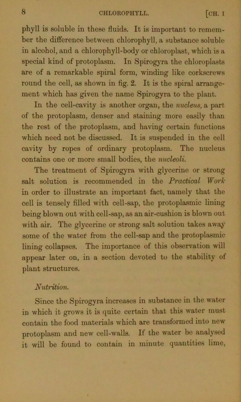 phyll is soluble in these fluids. It is important to remem- ber the difference between chlorophyll, a substance soluble in alcohol, and a chlorophyll-body or chloroplast, which is a special kind of protoplasm. In Spirogyra the chloroplasts are of a remarkable spiral form, winding like corkscrews round the cell, as shown in fig. 2. It is the spiral arrange- ment which has given the name Spirogyra to the plant. In the cell-cavity is another organ, the nucleus, a part of the protoplasm, denser and staining more easily than the rest of the protoplasm, and having certain functions which need not be discussed. It is suspended in the cell cavity by ropes of ordinary protoplasm. The nucleus contains one or more small bodies, the nucleoli. The treatment of Spirogyra with glycerine or strong salt solution is recommended in the Practical Work- in order to illustrate an important fact, namely that the cell is tensely filled with cell-sap, the protoplasmic lining being blown out with cell-sap, as an air-cushion is blown out with air. The glycerine or strong salt solution takes away some of the water from the cell-sap and the protoplasmic lining collapses. The importance of this observation will appear later on, in a section devoted to the stability of plant structures. Nutrition. Since the Spirogyra increases in substance in the water in which it grows it is quite certain that this water must contain the food materials which are transformed into new protoplasm and new cell-walls. If the water be analysed it will be found to contain in minute quantities lime,