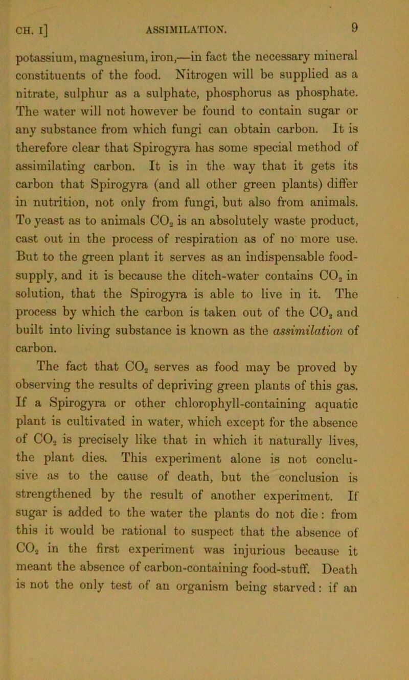 potassium, magnesium, iron,—in fact the necessary mineral constituents of the food. Nitrogen will be supplied as a nitrate, sulphur as a sulphate, phosphorus as phosphate. The water will not however be found to contain sugar or any substance from which fungi can obtain carbon. It is therefore clear that Spirogyra has some special method of assimilating carbon. It is in the way that it gets its carbon that Spirogyra (and all other green plants) differ in nutrition, not only from fungi, but also from animals. To yeast as to animals C02 is an absolutely waste product, cast out in the process of respiration as of no more use. But to the green plant it serves as an indispensable food- supply, and it is because the ditch-water contains CO,., in solution, that the Spirogyra is able to live in it. The process by which the carbon is taken out of the C02 and built into living substance is known as the assimilation of carbon. The fact that CO„ serves as food may be proved by observing the results of depriving green plants of this gas. If a Spirogyra or other chlorophyll-containing aquatic plant is cultivated in water, which except for the absence of COo is precisely like that in which it naturally lives, the plant dies. This experiment alone is not conclu- sive as to the cause of death, but the conclusion is strengthened by the result of another experiment. If sugar is added to the water the plants do not die: from this it would be rational to suspect that the absence of COj in the first experiment was injurious because it meant the absence of carbon-containing food-stuff. Death is not the only test of an organism being starved: if an