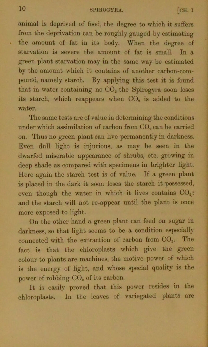 animal is deprived of food, the degree to which it suffers from the deprivation can be roughly gauged by estimating the amount of fat in its body. When the degree of starvation is severe the amount of fat is small. In a green plant starvation may in the same way be estimated by the amount which it contains of another carbon-com- pound, namely starch. By applying this test it is found that in water containing no C02 the Spirogyra soon loses its starch, which reappears when C02 is added to the water. The same tests are of value in determining the conditions under which assimilation of carbon from C02 can be carried on. Thus no green plant can live permanently in darkness. Even dull light is injurious, as may be seen in the dwarfed miserable appearance of shrubs, etc. growing in deep shade as compared with specimens in brighter light. Here again the starch test is of value. If a green plant is placed in the dark it soon loses the starch it possessed, even though the water in which it lives contains C04: and the starch will not re-appear until the plant is once more exposed to light. On the other hand a green plant can feed on sugar in darkness, so that light seems to be a condition especially connected with the extraction of carbon from C02. The fact is that the chloroplasts which give the green colour to plants are machines, the motive power of which is the energy of light, and whose special quality is the power of robbing C02 of its carbon. It is easily proved that this power resides in the chloroplasts. In the leaves of variegated plants are