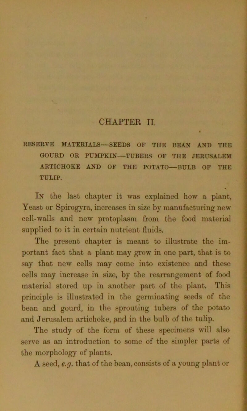 RESERVE MATERIALS—SEEDS OF THE BEAN AND THE GOURD OR PUMPKIN—TUBERS OF THE JERUSALEM ARTICHOKE AND OF THE POTATO—BULB OF THE TULIP. In the last chapter it was explained how a plant, Yeast or Spirogyra, increases in size by manufacturing new cell-walls and new protoplasm from the food material supplied to it in certain nutrient fluids. The present chapter is meant to illustrate the im- portant fact that a plant may grow in one part, that is to say that new cells may come into existence and these cells may increase in size, by the rearrangement of food material stored up in another part of the plant. This principle is illustrated in the germinating seeds of the bean and gourd, in the sprouting tubers of the potato and Jerusalem artichoke, p,nd in the bulb of the tulip. The study of the form of these specimens will also serve as an introduction to some of the simpler parts of the morphology of plants. A seed, e.g. that of the bean, consists of a young plant or