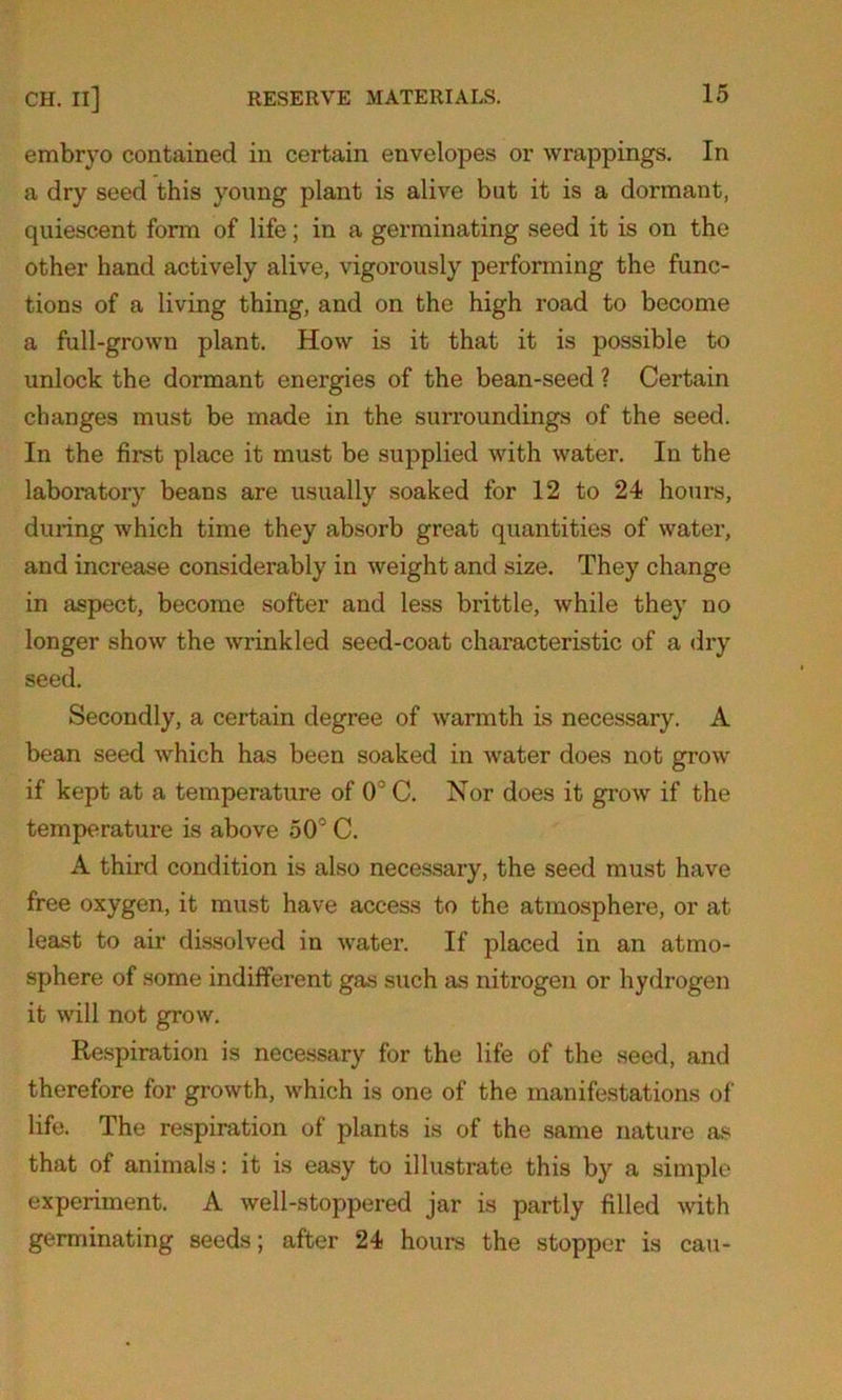 embryo contained in certain envelopes or wrappings. In a dry seed this young plant is alive but it is a dormant, quiescent form of life; in a germinating seed it is on the other hand actively alive, vigorously performing the func- tions of a living thing, and on the high road to become a full-grown plant. How is it that it is possible to unlock the dormant energies of the bean-seed ? Certain changes must be made in the surroundings of the seed. In the first place it must be supplied with water. In the laboratory beans are usually soaked for 12 to 24 hours, during which time they absorb great quantities of water, and increase considerably in weight and size. They change in aspect, become softer and less brittle, while they no longer show the wrinkled seed-coat characteristic of a dry seed. Secondly, a certain degree of warmth is necessary. A bean seed which has been soaked in water does not grow if kept at a temperature of 03C. Nor does it grow if the temperature is above 50° C. A third condition is also necessary, the seed must have free oxygen, it must have access to the atmosphere, or at least to air dissolved in water. If placed in an atmo- sphere of some indifferent gas such as nitrogen or hydrogen it will not grow. Respiration is necessary for the life of the seed, and therefore for growth, which is one of the manifestations of life. The respiration of plants is of the same nature as that of animals: it is easy to illustrate this by a simple experiment. A well-stoppered jar is partly filled with germinating seeds; after 24 hours the stopper is cau-