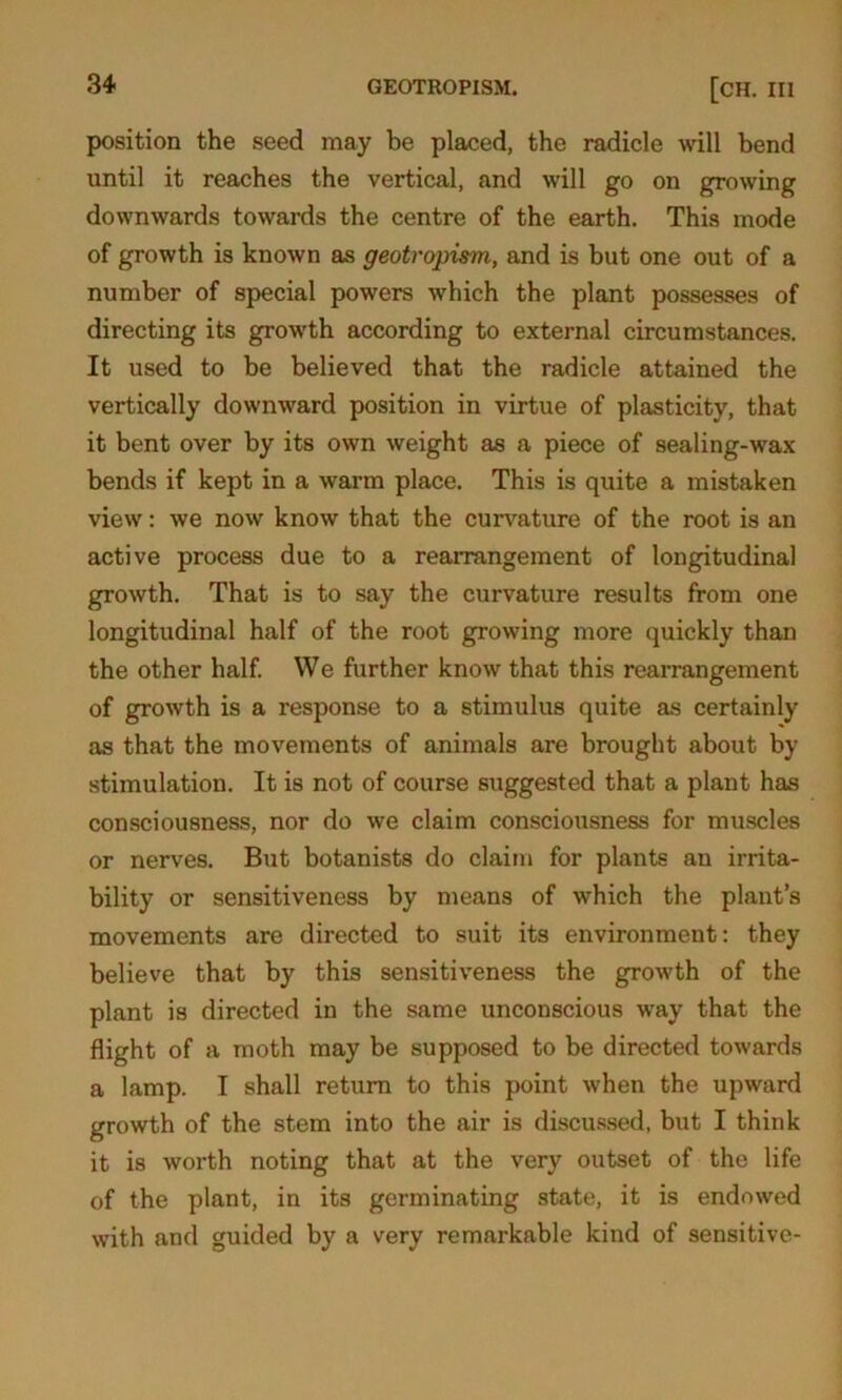 position the seed may be placed, the radicle will bend until it reaches the vertical, and will go on growing downwards towards the centre of the earth. This mode of growth is known as geotropism, and is but one out of a number of special powers which the plant possesses of directing its growth according to external circumstances. It used to be believed that the radicle attained the vertically downward position in virtue of plasticity, that it bent over by its own weight as a piece of sealing-wax bends if kept in a warm place. This is quite a mistaken view: we now know that the curvature of the root is an active process due to a rearrangement of longitudinal growth. That is to say the curvature results from one longitudinal half of the root growing more quickly than the other half. We further know that this rearrangement of growth is a response to a stimulus quite as certainly as that the movements of animals are brought about by stimulation. It is not of course suggested that a plant has consciousness, nor do we claim consciousness for muscles or nerves. But botanists do claim for plants an irrita- bility or sensitiveness by means of which the plant’s movements are directed to suit its environment: they believe that by this sensitiveness the growth of the plant is directed in the same unconscious way that the flight of a moth may be supposed to be directed towards a lamp. I shall return to this point when the upward growth of the stem into the air is discussed, but I think it is worth noting that at the very outset of the life of the plant, in its germinating state, it is endowed with and guided by a very remarkable kind of sensitive-