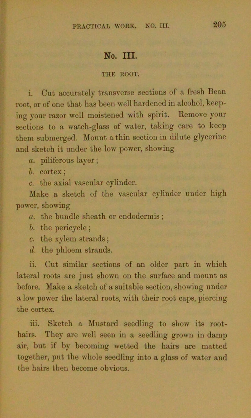 No. III. THE ROOT. i. Cut accurately transverse sections of a fresh Bean root, or of one that has been well hardened in alcohol, keep- ing your razor well moistened with spirit. Remove your sections to a watch-glass of water, taking care to keep them submerged. Mount a thin section in dilute glycerine and sketch it under the low power, showing a. piliferous layer; b. cortex; c. the axial vascular cylinder. Make a sketch of the vascular cylinder under high power, showing a. the bundle sheath or endodermis ; b. the pericycle; c. the xylem strands; d. the phloem strands. ii. Cut similar sections of an older part in which lateral roots are just shown on the surface and mount as before. Make a sketch of a suitable section, showing under a low power the lateral roots, with their root caps, piercing the cortex. iii. Sketch a Mustard seedling to show its root- hairs. They are well seen in a seedling grown in damp air, but if by becoming wetted the hairs are matted together, put the whole seedling into a glass of water and the hairs then become obvious.