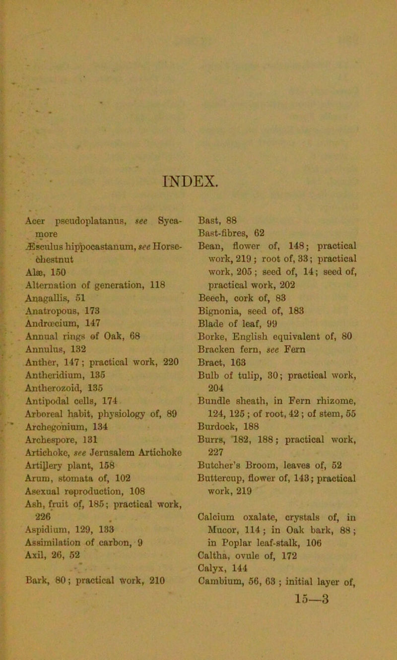 INDEX. Acer pseudoplatanus, see Syca- more .Esculus hippocastanum, see Horse- chestnut Aloe, 150 Alternation of generation, 118 Anagallis, 51 Anatropous, 173 Androecium, 147 Annual rings of Oak, 68 Annulus, 132 Anther, 147; practical work, 220 Antheridium, 135 Antherozoid, 135 Antipodal cells, 174 Arboreal habit, physiology of, 89 Archegonium, 134 Archespore, 131 Artichoke, see Jerusalem Artichoke Artillery plant, 158 Arum, stomata of, 102 Asexual reproduction, 108 Ash, fruit of, 185; practical work, 226 Aspidium, 129, 133 Assimilation of carbon, 9 Axil, 26, 52 Bark, 80; practical work, 210 Bast, 88 Bast-fibres, 62 Bean, flower of, 148; practical work, 219; root of, 33; practical work, 205 ; seed of, 14; seed of, practical work, 202 Beech, cork of, 83 Bignonia, seed of, 183 Blade of leaf, 99 Borke, English equivalent of, 80 Bracken fern, see Fern Bract, 163 Bulb of tulip, 30; practical work, 204 Bundle sheath, in Fern rhizome, 124, 125 ; of root, 42 ; of stem, 55 Burdock, 188 Burrs, 182, 188; practical work, 227 Butcher’s Broom, leaves of, 52 Buttercup, flower of, 143; practical work, 219 Calcium oxalate, crystals of, in Mucor, 114; in Oak bark, 88; in Poplar leaf-stalk, 106 Caltha, ovule of, 172 Calyx, 144 Cambium, 56, 63 ; initial layer of, 15—3