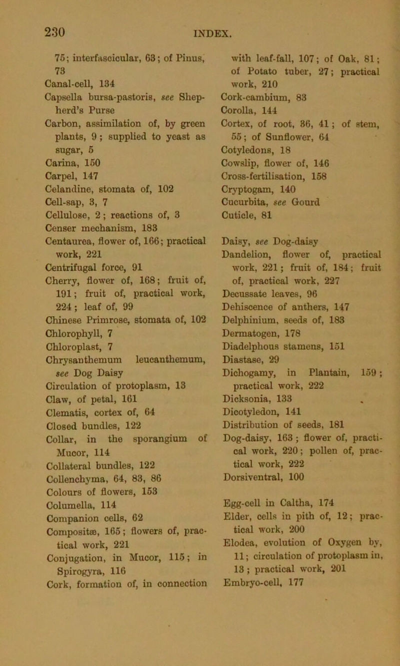 75; interfascicular, 63; of Finns, 73 Canal-cell, 134 Capsella bursa-pastoris, see Shep- herd’s Purse Carbon, assimilation of, by green plants, 9; supplied to yeast as sugar, 5 Carina, 150 Carpel, 147 Celandine, stomata of, 102 Cell-sap, 3, 7 Cellulose, 2; reactions of, 3 Censer mechanism, 183 Centaurea, flower of, 166; practical work, 221 Centrifugal force, 91 Cherry, flower of, 168; fruit of, 191; fruit of, practical work, 224 ; leaf of, 99 Chinese Primrose, stomata of, 102 Chlorophyll, 7 Chloroplast, 7 Chrysanthemum leueanthemum, see Dog Daisy Circulation of protoplasm, 13 Claw, of petal, 161 Clematis, cortex of, 64 Closed bundles, 122 Collar, in the sporangium of Mucor, 114 Collateral bundles, 122 Collenchyma, 64, 83, 86 Colours of flowers, 153 Columella, 114 Companion cells, 62 Composite, 165; flowers of, prac- tical work, 221 Conjugation, in Mucor, 115; in Spirogyra, 116 Cork, formation of, in connection with leaf-fall, 107; of Oak, 81; of Potato tuber, 27; practical work, 210 Cork-cambium, 83 Corolla, 144 Cortex, of root, 36, 41; of stem, 55; of Sunflower, 64 Cotyledons, 18 Cowslip, flower of, 146 Cross-fertilisation, 158 Cryptogam, 140 Cucurbita, see Gourd Cuticle, 81 Daisy, see Dog-daisy Dandelion, flower of, practical work, 221; fruit of, 184; fruit of, practical work, 227 Decussate leaves, 96 Dehiscence of anthers, 147 Delphinium, seeds of, 183 Dermatogen, 178 Diadelphous stamens, 151 Diastase, 29 Dichogamy, in Plantain, 159; practical work, 222 Dicksonia, 133 Dicotyledon, 141 Distribution of seeds, 181 Dog-daisy, 163 ; flower of, practi- cal work, 220; pollen of, prac- tical work, 222 Dorsiventral, 100 Egg-cell in Caltha, 174 Elder, cells in pith of, 12; prac- tical work, 200 Elodea, evolution of Oxygen by, 11; circulation of protoplasm in, 13 ; practical work, 201 Embryo-cell, 177