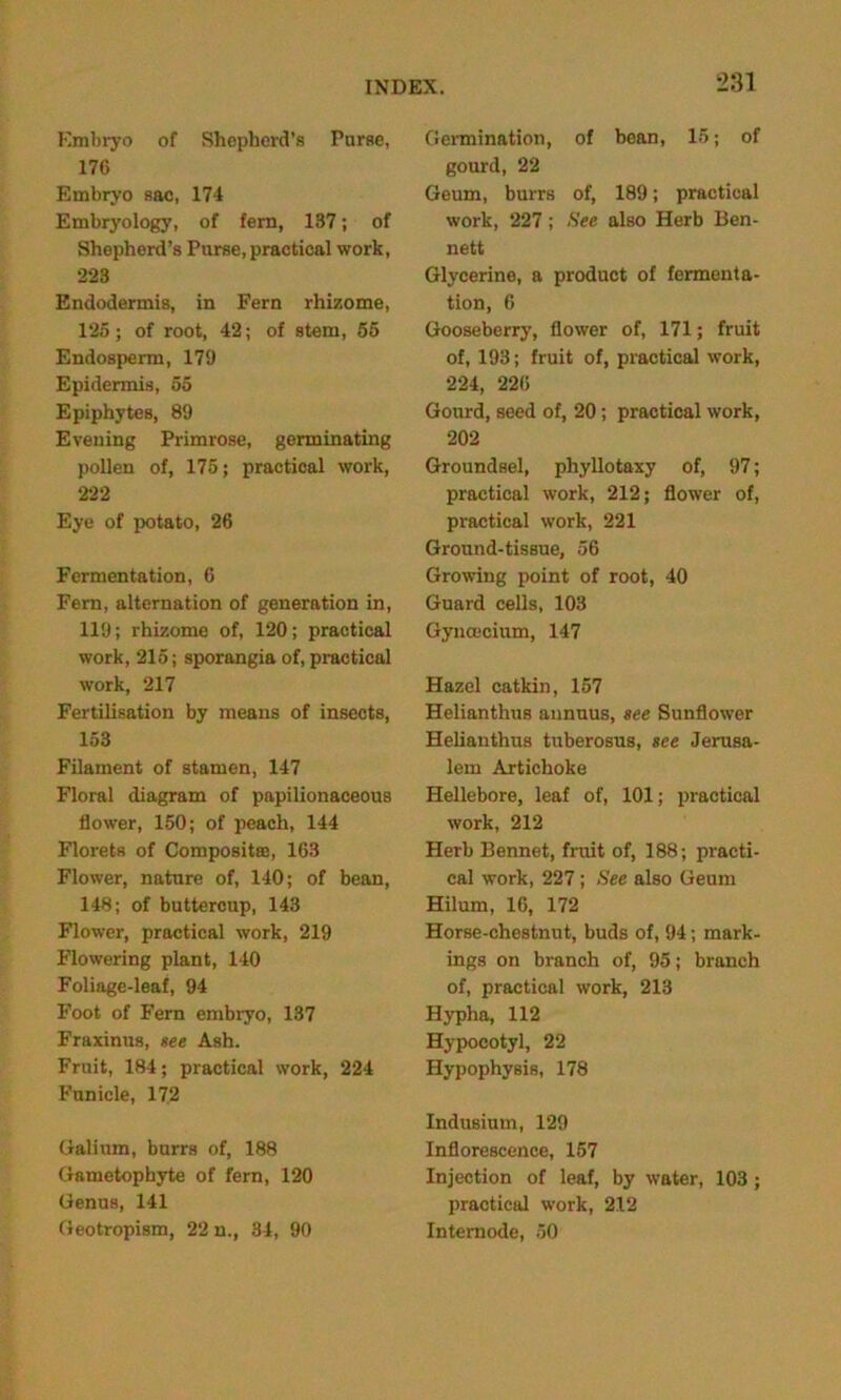 Embryo of Shepherd’s Purse, 176 Embryo sac, 174 Embryology, of fern, 137; of Shepherd’s Purse, practical work, 223 Endodermis, in Fern rhizome, 125; of root, 42; of stem, 55 Endosperm, 179 Epidermis, 65 Epiphytes, 89 Evening Primrose, germinating pollen of, 175; practical work, 222 Eye of potato, 26 Fermentation, 6 Fern, alternation of generation in, 119; rhizome of, 120; practical work, 215; sporangia of, practical work, 217 Fertilisation by means of insects, 153 Filament of stamen, 147 Floral diagram of papilionaceous flower, 150; of peach, 144 Florets of Composites, 163 Flower, nature of, 140; of bean, 148; of buttercup, 143 Flower, practical work, 219 Flowering plant, 140 Foliage-leaf, 94 Foot of Fern embryo, 137 Fraxinus, see Ash. Fruit, 184; practical work, 224 Funicle, 172 Galium, burrs of, 188 Gametophyte of fern, 120 Genus, 141 Geotropism, 22 n., 34, 90 Germination, of bean, 15; of gourd, 22 Geum, burrs of, 189; practical work, 227; See also Herb Ben- nett Glycerine, a product of fermenta- tion, 6 Gooseberry, flower of, 171; fruit of, 193; fruit of, practical work, 224, 226 Gourd, seed of, 20; practical work, 202 Groundsel, phyllotaxy of, 97; practical work, 212; flower of, practical work, 221 Ground-tissue, 56 Growing point of root, 40 Guard cells, 103 Gyncecium, 147 Hazel catkin, 157 Helianthus annuus, see Sunflower Helianthus tuberosus, see Jerusa- lem Artichoke Hellebore, leaf of, 101; practical work, 212 Herb Bennet, fruit of, 188; practi- cal work, 227 ; See also Geum Hilum, 16, 172 Horse-chestnut, buds of, 94; mark- ings on branch of, 95; branch of, practical work, 213 Hypha, 112 Hypocotyl, 22 Hypophysis, 178 Indusiutn, 129 Inflorescence, 157 Injection of leaf, by water, 103; practical work, 212 Internode, 50