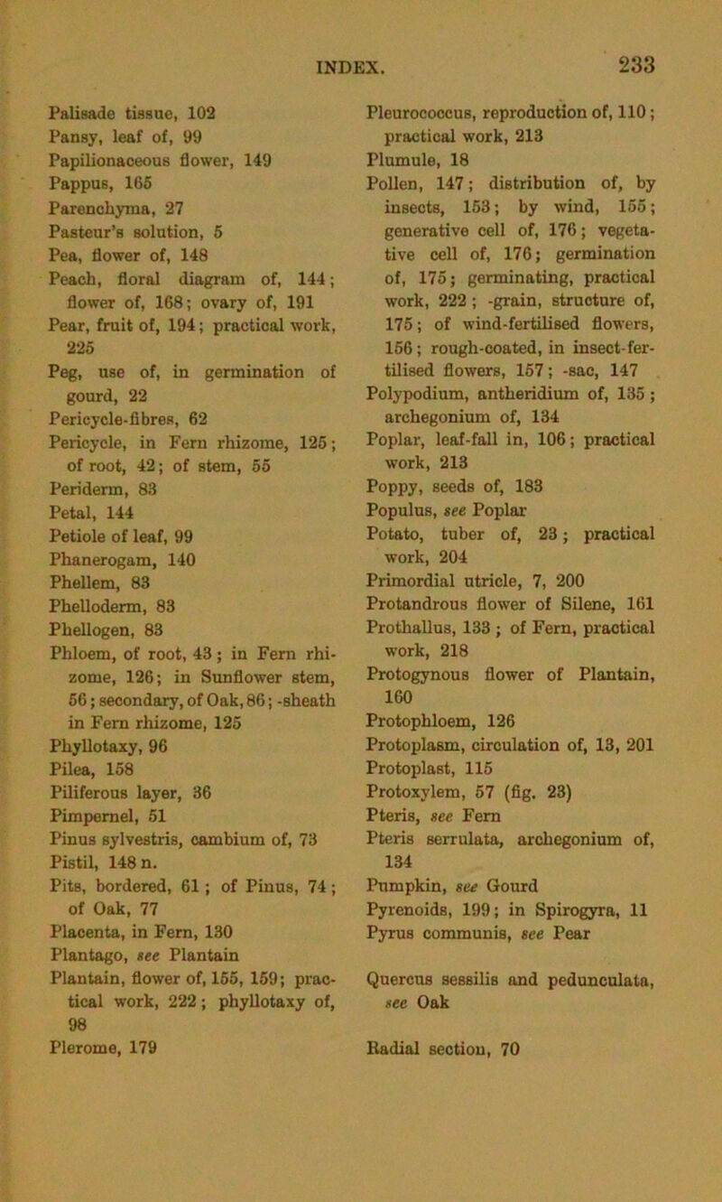 Palisade tissue, 102 Pansy, leaf of, 99 Papilionaceous flower, 149 Pappus, 165 Parenchyma, 27 Pasteur’s solution, 5 Pea, flower of, 148 Peach, floral diagram of, 144; flower of, 168; ovary of, 191 Pear, fruit of, 194; practical work, 225 Peg, use of, in germination of gourd, 22 Pericycle-fibres, 62 Pericycle, in Fern rhizome, 125; of root, 42; of stem, 55 Periderm, 83 Petal, 144 Petiole of leaf, 99 Phanerogam, 140 Phellem, 83 Phelloderm, 83 Phellogen, 83 Phloem, of root, 43; in Fern rhi- zome, 126; in Sunflower stem, 56; secondary, of Oak, 86; -sheath in Fern rhizome, 125 Phyllotaxy, 96 Pilea, 158 Piliferous layer, 36 Pimpernel, 51 Pinus sylvestris, cambium of, 73 Pistil, 148 n. Pits, bordered, 61; of Pinus, 74; of Oak, 77 Placenta, in Fern, 130 Plantago, see Plantain Plantain, flower of, 155, 159; prac- tical work, 222; phyllotaxy of, 98 Plerome, 179 Pleurococcus, reproduction of, 110; practical work, 213 Plumule, 18 Pollen, 147; distribution of, by insects, 153; by wind, 155; generative cell of, 176; vegeta- tive cell of, 176; germination of, 175; germinating, practical work, 222; -grain, structure of, 175; of wind-fertilised flowers, 156; rough-coated, in insect-fer- tilised flowers, 157; -sac, 147 Polypodium, antheridium of, 135 ; archegonium of, 134 Poplar, leaf-fall in, 106; practical work, 213 Poppy, seeds of, 183 Populus, see Poplar Potato, tuber of, 23; practical work, 204 Primordial utricle, 7, 200 Protandrous flower of Silene, 161 Prothallus, 133 ; of Fern, practical work, 218 Protogynous flower of Plantain, 160 Protophloem, 126 Protoplasm, circulation of, 13, 201 Protoplast, 115 Protoxylem, 57 (fig. 23) Pteris, see Fern Pteris serrulata, archegonium of, 134 Pumpkin, see Gourd Pyrenoids, 199; in Spirogyra, 11 Pyrus communis, see Pear Quercus sessilis and pedunculate, see Oak Radial section, 70