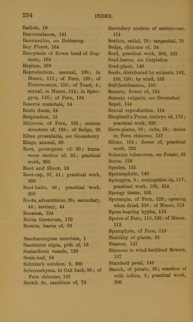Radicle, 18 Ranunculace®, 141 Ranunculus, see Buttercup Ray Floret, 164 Receptacle of flower head of Dog- daisy, 163 Replum, 223 Reproduction, asexual, 108; in Mucor, 111; of Fern, 129; of Pleurococcus, 110; of Yeast, 4; sexual, in Mucor, 114; in Spiro- gyra, 116; of Fern, 134 Reserve materials, 14 Resin ducts, 64 Respiration, 15 Rhizome, of Fern, 121; minute structure of, 123; of Sedge, 23 Ribes grossularia, see Gooseberry Rings, annual, 68 Root, geotropism of, 33; trans- verse section of, 35; practical work, 205 Root and Shoot, 18 Root-cap, 37, 41; practical work, 206 Root-hairs, 46; practical work, 205 Roots, adventitious, 26; secondary, 44; tertiary, 44 Rosace®, 194 Rubia tinctorum, 170 Ruscus, leaves of, 52 Saccharomyce8 cerevisi®, 1 Sambucus nigra, pith of, 13 Scalariform vessels, 128 Scale-leaf, 94 Schulze’s solution, 3, 200 Sclerenchyma, in Oak bark, 88 ; of Fern rhizome, 123 Scotch fir, cambium of, 73 Secondary nucleus of embryo-sac, 174 Section, radial, 70; tangential, 70 Sedge, rhizome of, 24 Seed, practical work, 202, 222 Seed-leaves, see Cotyledon Seed-plant, 140 Seeds, distributed by animals, 182, 188, 190; by wind, 182 Self-fertilisation, 158 Senecio, flower of, 164 Senecio vulgaris, see Groundsel Sepal, 144 Sexual reproduction, 114 Shepherd’s Purse, embryo of, 176 ; practical work, 223 Sieve-plates, 59 ; -tube, 58; -tubes in Fern rhizome, 127 Silene, 161; flower of, practical work, 222 Solanum tuberosum, see Potato, 23 Sorus, 129 Species, 141 Spermaphyte, 140 Spirogyra, 6 ; conjugation in, 117; practical work, 199, 214 Spongy tissue, 102 Sporangia, of Fern, 129; opening when dried, 218 ; of Mucor, 113 Spore-bearing hypha, 112 Spores of Fern, 119,129; of Mucor, 112 Sporophyte, of Fern, 119 Stability of plants, 91 Stamen, 147 Stamens in wind-fertilised flowers, 157 Standard petal, 149 Starch, of potato, 28; reaction of with iodine, 2; practical work, 200
