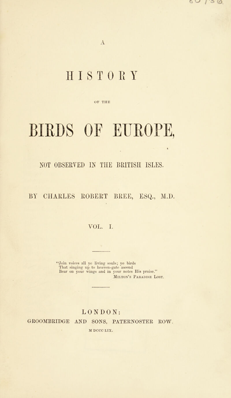 A II I 8 T 0 ll Y OF THE BIEDS or EUROPE, NOT OBSERVED IN THE BRITISH ISLES. BY CHARLES ROBERT BREE, ESQ., VOL. I. “Join voicos all ye living souls; ye birds 'J'liat singing up to lieavtni-gute a.scend Lear on your wings and in your notes His praise.” Milton’s Paradise Lost. LONDON: GROOMBRIDGE ANl) SONS, PATERNOSTER ROW.