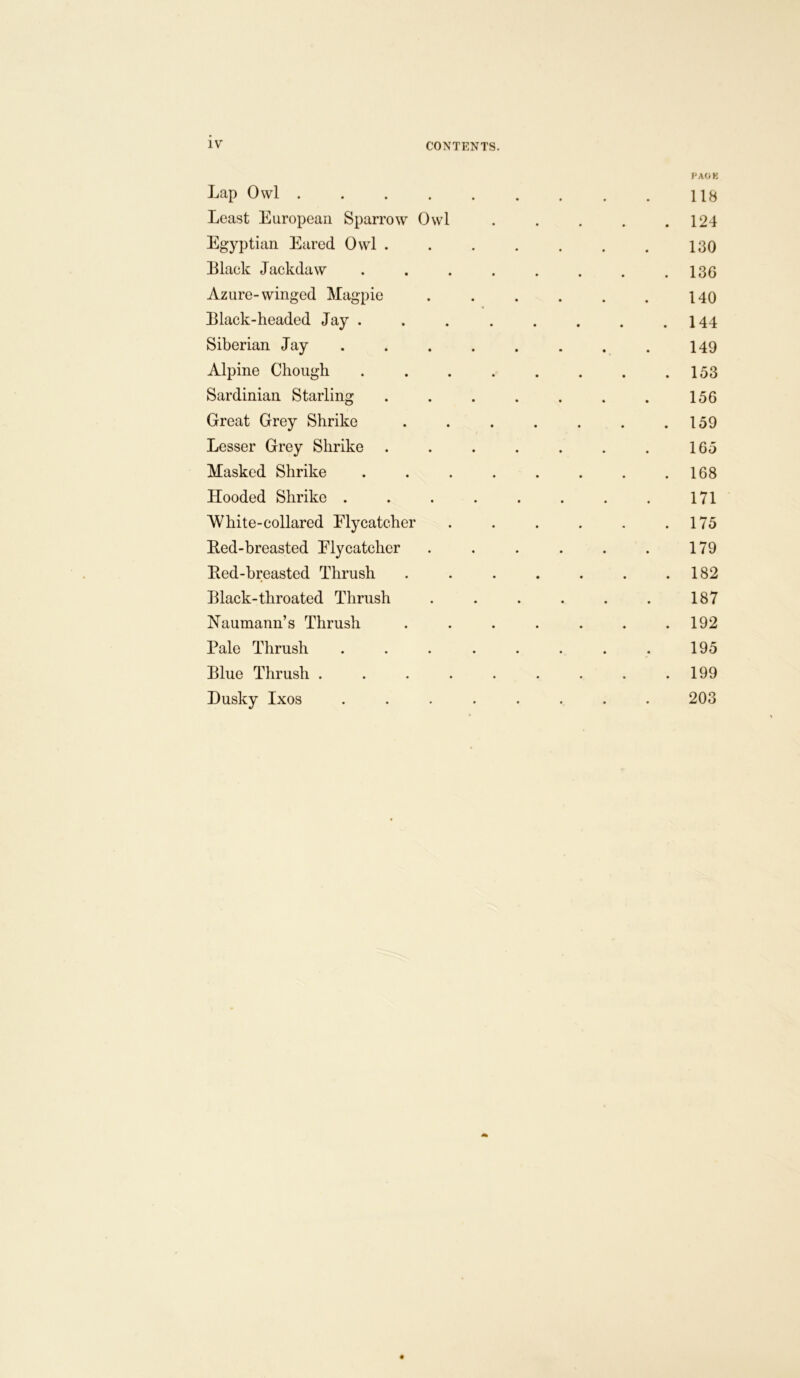 IV CONTENTS. Lap Owl ..... PAOK 118 Least European Sparrow Owl . 124 Egyptian Eared Owl . 130 Black Jackdaw .... • . . . 136 Azure-winged Magpie 140 Black-headed Jay . . 144 Siberian Jay . 149 Alpine Chough .... 153 Sardinian Starling . . . . 156 Great Grey Shrike . . . . 159 Lesser Grey Shrike . . . . 16 n Masked Shrike .... . . . . 168 Hooded Shrike .... 171 White-collared Flycatcher . 175 Bed-breasted Flycatcher 179 Eed-hreasted Thrush . 182 Black-throated Thrush 187 Naumann’s Thrush . 192 Pale Thrush .... 195 Blue Thrush ..... . 199 Dusky Ixos .... 203