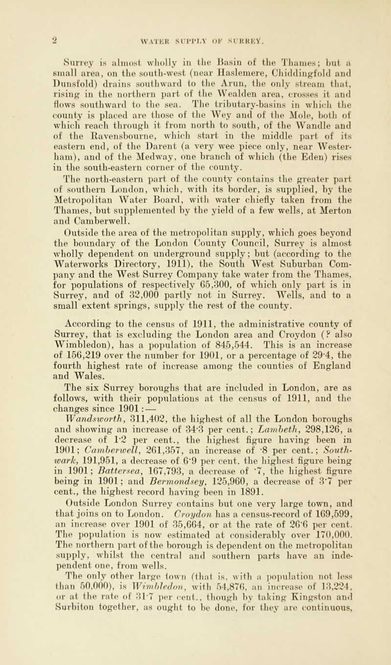 Surrey is almost wliolly in the Jiasin of the Thames; hut a small area, on the south-west (near Haslemere, Chiddingfold and Dunsfold) drains southward to the Arun, the only stream that, rising in the northern part of the Wealden area, crosses it and flows southward to the sea. The tributary-basins in which the county is placed are those of the Wey and of the Mole, both of which reach through it from north to south, of the Wandle and of the llavensbourne, which start in the middle part of its eastern end, of the Darent (a very wee piece only, near Wester- ham), and of the Medway, one branch of which (the Eden) rises in the south-eastern corner of the county. The north-eastern part of the county contains the greater part of southern London, which, with its border, is supplied, by the Metropolitan Water Board, with water chiefly taken from the Thames, but supplemented by the yield of a few wells, at Merton and Camberwell. Outside the area of the metropolitan supply, which goes beyond the boundary of the London County Council, Surrey is almost wholly dependent on underground supply; but (according to the Waterworks Directory, 1911), the South West Suburban Com- pany and the West Surrey Company take water from the Thames, for populations of respectively 65,300, of which only part is in Surrey, and of 32,000 partly not in Surrey. Wells, and to a small extent springs, supply the rest of the county. According to the census of 1911, the administrative county of Surrey, that is excluding the London area and Croydon (? also Wimbledon), has a population of 845,544. This is an increase of 156,219 over the number for 1901, or a percentage of 29*4, the fourth highest rate of increase among the counties of England and Wales. The six Surrey boroughs that are included in London, are as follows, with their populations at the census of 1911, and the changes since 1901: — Wandsworth, 311,402, the highest of all the London boroughs and showing an increase of 34*3 per cent.; Laviheth, 298,126, a decrease of 1*2 per cent., the highest figure having been in 1901; Carnherwell, 261,357, an increase of *8 per cent.; South- wark, 191,951, a decrease of 6‘9 per cent, the highest figure being in 1901; Battersea, 167,793, a decrease of ‘7, the highest figure being in 1901; and Bermondsey, 125,960, a decrease of 3’7 per cent., the highest record having been in 1891. Outside London Surrey contains but one very large town, and that joins on to London. Croydon has a census-record of 169,599, an increase over 1901 of 35,664, or at the rate of 26*6 per cent. The population is now estimated at considerably over 170,000. The northern part of the borough is dependent on the metropolitan supply, whilst the central and southern parts have an inde- pendent one, from wells. The only other large lowii (that is, with a population uot less than 50,000), is Wimhledon, with 54,876, an increase of 13,224, or at tlie rate of 31*7 per cent., though by taking Kingston and Surbiton together, as ought to be done, for they are continuous.