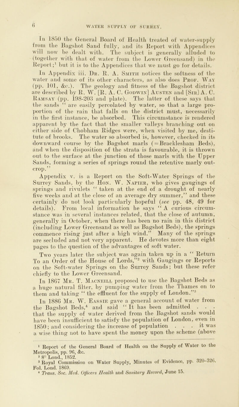 0 lu IS50 the General Hoard of Healtli treated of \vater-su]>pJy from the Bag\shot Sand fully, and its lleport with Appendiees will now be dealt with. The subject is g'enerally alluded to (tog'ether with that of water from tlie Lower Greensand) in the Report;’ but it is to the Appendices that we must go tor details. Ill Apj)endix iii. Dr. It. A. Smith notices the softness of tlie water and some of its otlier characters, as also does Prof. Way (pp. 101, &(*.). The g‘eology and fitness of the Bagshot district are described by R. AV. [R. A. C. Godwin] Austen and [Sir] A. C. Ramsay (pp. 198-203 and plate). The latter of these says that the sands ‘‘ are easily percolated by water, so that a large pro- portion of the rain that falls on the district must, necessarily in the first instance, be absorbed. This circumstance is rendered apparent by the fact that the smaller Y-alleys branching out on either side of Chobham Ridges were, wlien visited by me, desti- tute of brooks. The ’svater so absorbed is, however, checked in its downward course by the Bagshot marls (— Bracklesham Beds), and vTien the disposition of the strata is favourable, it is thrown out to the surface at the junction of those marls with the Upper Sands, forming a series of springs round the retentive marly out- crop.” Appendix v. is a Report on the Soft-Water Springs of the Surrey Sands, by the Hon. W. Napier, who gives gaugings of springs and rHulets taken at the end of a drought of nearly five weeks and at the close of an average dry summer,” and these certainly do not look particularly hopeful {see pp. 48, 49 for details). Prom local information he says A curious circum- stance was in several instances related, that the close of autumn, generally in October, when there has been no rain in this district (including Louver Greensand as well as Bagshot Beds), the springs commence rising just after a high wind.” Many of the springs are secluded and not very apparent. He devotes more than eight pages to the question of the advantages of soft water. Two years later the subject was again taken up in a Return To an Order of the House of Lords,”’^ with Gaugings or Reports oil the vSoft-water Springs on the Surrey Sands; but these refer chiefly to the Low-er Greensand. In 1867 Mr. T. Macneill proposed to use the Bagshot Beds as a huge natural filter, by pumping water from the Thames on to them and taking the effluent for the supply of London.”’’ In 1886 Mr. AV. Eassie gave a general account of water from the Bagshot Beds,'^ and said “ It has been admitted . . . that the supply of water derived from the Bagshot sands would liave been insufficient to satisfy the population of London, even in 1856; and considering the increase of population ... it was a wise thing not to have spent the money upon the scheme (above * Report of the General Board of Healtli on the Supply of Water to the Metropolis, pp. 96, &c. 2 8° Lond., 1852. . oon oo • ^ Royal Commission on Water Supply, Minutes of Evidence, pp. ozU o2(). Fol. Lond. 1869. “ Trans. Soc. Med. Oncers Health and Sanitary Receyrd, June 15.