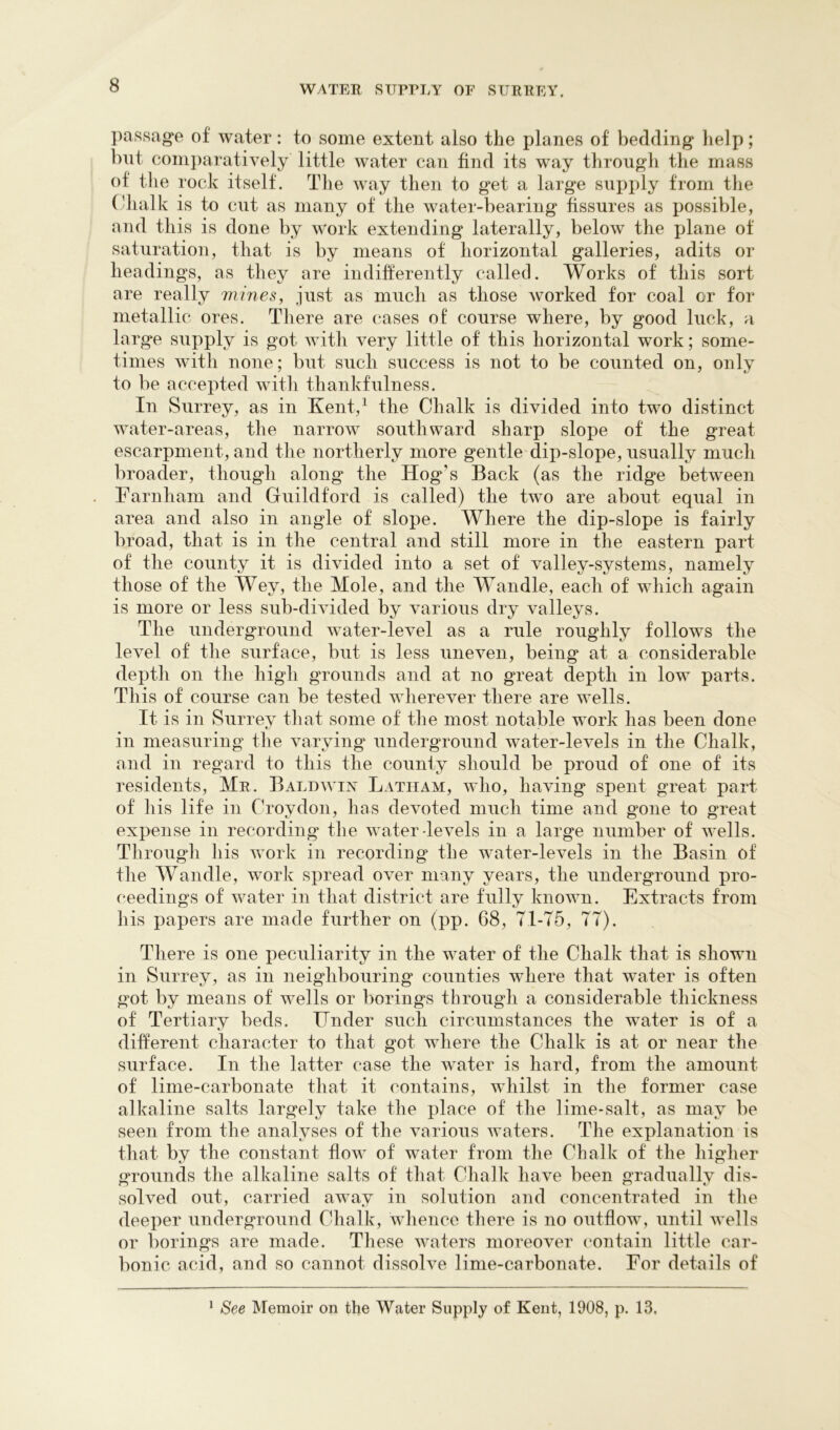 passage of water: to some extent also the planes of bedding lielp; but comparatively little water can find its way through the mass of the rock itself. The way then to get a larg-e supply from tlie Cdialk is to cut as many of the water-bearing fissures as possible, and this is done by work extending laterally, below the plane of saturation, that is by means of horizontal galleries, adits or headings, as they are indifferently called. Works of this sort are really viines, just as much as those worked for coal or for metallic ores. There are cases of course where, by good luck, a large supply is got with very little of this horizontal work; some- times with none; but such success is not to be counted on, only to be accepted with thankfulness. In Surrey, as in Kent,^ the Chalk is divided into two distinct water-areas, the narrow southward sharp slope of the great escarpment, and the northerly more gentle dip-slope, usually much broader, though along the Hog’s Back (as the ridge between Farnham and Guildford is called) the two are about equal in area and also in angle of slope. Where the dip-slope is fairly broad, that is in the central and still more in the eastern part of the county it is divided into a set of valley-systems, namely those of the Wey, the Mole, and the Wandle, each of which again is more or less sub-divided by various dry valleys. The underground w^ater-level as a rule roughly follows the level of the surface, but is less uneven, being at a considerable depth on the high grounds and at no great depth in low parts. Th is of course can be tested wherever there are wells. It is in Surrey tliat some of the most notable work has been done in measuring the varying underground water-levels in the Chalk, and in regard to this the county should be proud of one of its residents, Mr. Baldwux Latham, who, having spent great part of his life in Croydon, has devoted much time and gone to great expense in recording* the water-levels in a large number of wells. Through his work in recording the water-levels in the Basin of the Wandle, work spread over many years, the underground pro- ceedings of water in that district are fully known. Extracts from his papers are made further on (pp. 68, T1-T5, 77). Tliere is one peculiarity in the water of the Chalk that is shown in Surrey, as in neighbouring counties where that water is often got by means of wells or borings through a considerable thickness of Tertiary beds. Under such circumstances the water is of a different character to that got where the Chalk is at or near the surface. In the latter case the water is hard, from the amount of lime-carbonate that it contains, whilst in the former case alkaline salts largely take the place of the lime-salt, as may be seen from the analyses of the various waters. The explanation is that by the constant flow of water from the Chalk of the higher grounds the alkaline salts of that Chalk have been gradually dis- solved out, carried away in solution and concentrated in the deeper underground Chalk, whence there is no outflow, until wells or Imrings are made. These waters moreover contain little car- bonic acid, and so cannot dissolve lime-carbonate. For details of ^ See Memoir on the Water Supply of Kent, 1908, p. 13,
