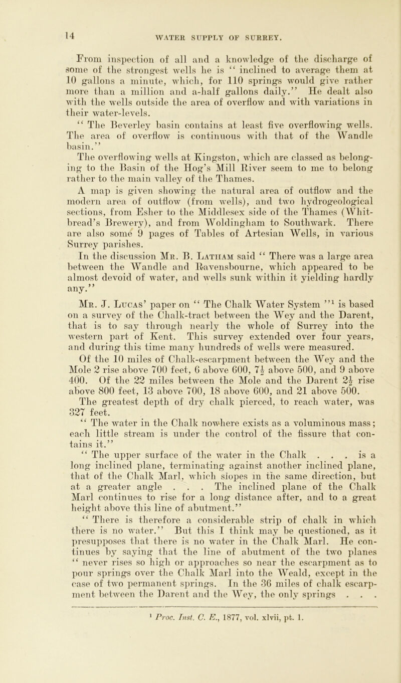 From inspection of all and a knowledge of the discharge of some of the strongest wells he is “ iiiclined to average them at 10 gallons a miiinte, which, for 110 springs would give rather more than a million and a-half gallons daily.” He dealt also with the wells outside the area of overflow and with variations in their water-levels. The Beverley basin contains at least five overflowing wells. The area of overflow is continuous with that of the AVandle basin.” The overflowing wells at Kingston, which are classed as belong- ing to the Basin of the Hog’s Mill Biver seem to me to belong rather to the main valley of the Thames. A map is given showing the natural area of outflow and the modern area of outflow (from wells), and two hydrogeological sections, from Esher to the Middlesex side of the Thames (Whit- bread’s Brewery), and from Woldingham to Southwark. There are also some 9 pages of Tables of Artesian Wells, in various Surrey parishes. In the discussion Mr. B. Latham said There was a large area between the Wandle and Bavensbourne, which appeared to be almost devoid of water, and wells sunk within it yielding hardly any.” Mr. J. Lucas’ paper on ‘‘ The Chalk Water System is based on a survey of the Chalk-tract between the Wey and the Harent, that is to say through nearly the whole of Surrey into the western part of Kent. This survey extended over four years, and during this time many hundreds of wells were measured. Of the 10 miles of Chalk-escarpment between the Wey and the Mole 2 rise above TOO feet, G above 600, T4 above 500, and 9 above 400. Of the 22 miles between the Mole and the Harent 2j rise above 800 feet, 13 above TOO, 18 above 600, and 21 above 600. The greatest depth of dry chalk pierced, to reach water, was 32T feet. The water in the Chalk nowhere exists as a voluminous mass; each little stream is under the control of the fissure that con- tains it.” The upper surface of the water in the Chalk . . . is a long inclined plane, terminating against another inclined plane, that of the Chalk Marl, which slopes in the same direction, but at a greater angle . . . The inclined plane of the Chalk Marl continues to rise for a long distance after, and to a great height above this line of abutment.” There is therefore a considerable strip of chalk in which there is no water.” But this I think may be questioned, as it presupposes that there is no water in the Chalk Marl. He con- tinues by saying that the line of abutment of the two planes never rises so high or approaches so near the escarpment as to pour springs over the Chalk Marl into the Weald, except in the case of two permanent springs. In the 36 miles of chalk escarp- ment between the Harent and the Wey, the only springs ' Proc. Inst. C. E., 1877, vol. xlvii, pt. 1.