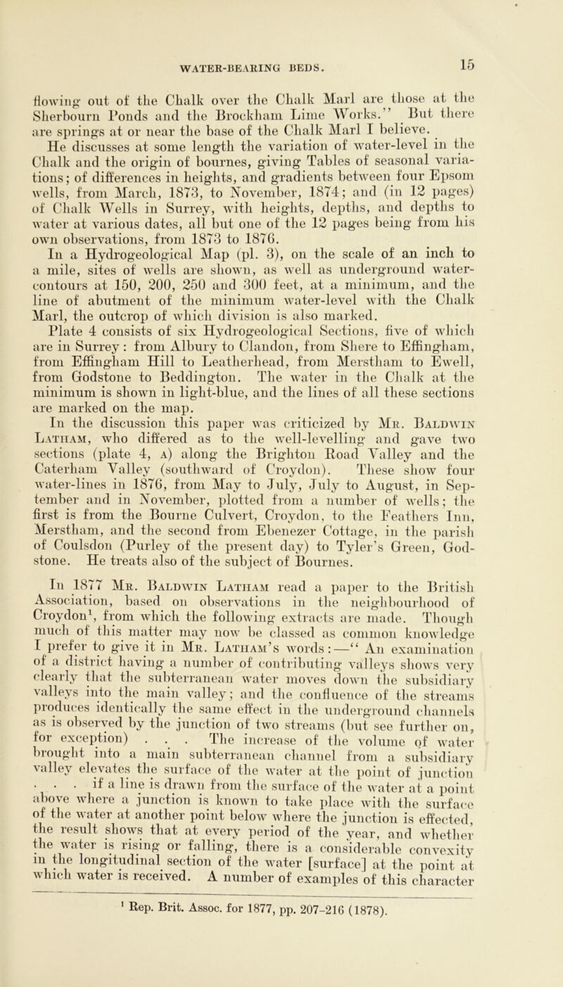 flowing out of the Chalk over tlie Chalk Marl are those at tlie Sherboiirii Ponds and the Brockham Lime Works.” ^ But there are springs at or near the base of the Chalk Marl I believe. He discusses at some length the variation of water-level in the Chalk and the origan of bournes, giving Tables of seasonal varia- tions; of differences in heights, and gradients between four Epsom wells, from March, 1873, to November, 1874; and (in 12 pages) of Chalk Wells in Surrey, with heights, depths, and depths to water at various dates, all but one of the 12 pages being from his own observations, from 1873 to 1876. In a Hydrogeological Map (pi. 3), on the scale of an inch to a mile, sites of wells are shown, as well as underground water- contours at 150, 200, 250 and 300 feet, at a minimum, and the line of abutment of the minimum water-level with the Chalk Marl, the outcrop of which division is also marked. Plate 4 consists of six Hydrogeological Sections, five of which are in Surrey: from Albury to Clandon, from Shere to Effingham, from Effingham Hill to Leatherhead, from Merstham to Ewell, from Godstone to Beddington. The water in the Clialk at the minimum is shown in light-blue, and the lines of all these sections are marked on the map. In the discussion this paper was criticized by Mr. Baldwin Latham, who differed as to the well-levelling and gave two sections (plate 4, a) along the Brighton Eoad Valley and the Caterham Valley (southward of Chnydon). These show four water-lines in 1876, from May to July, July to August, in Sep- tember and in November, plotted from a nnniber of wells; the first is from the Bourne Culvert, Croydon, to the Feathers Inn, Merstham, and the second from Ebenezer Cottage, in the parisii of Coulsdon (Purley of the present day) to Tyler’s Green, God- stone. He treats also of the subject of Bournes. In 1877 Mr. Baldwin Latham read a paper to the British Association, based on observations in tlie neiglibourhood of Croydon^, from which the following extracts are made. Though niucli of this matter may now be classed as common knowledge I prefer to gave it in Mr. Latham’s words:—An examination of a district having* a number of contributing valleys shows verv clearly that the subterranean water moves down the subsidiary valleys into the main valley; and the confluence of the streanis produces identically the same effect in the underground channels as is observed by the junction of two streams (but see further on, for exception) . . . The increase of the volume of water biought into a mam subterranean channel from a subsidiary valley elevates the surface of the water at the point of junction . . . if a line is drawn from tlie surface of tlie water at a point above where a junction is known to take place with the surface of the water at another point below where the junction is effected, the result shows that at every period of the year, and whether the water is rising or falling, there is a considerable convexity in the longitudinal section of the water [surface] at the point at which water is received. A number of examples of this character * Rep. Brit. Assoc, for 1877, pp. 207-216 (1878).