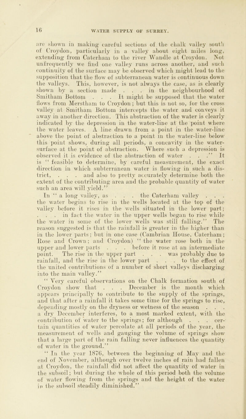 are sliown in making careful sections of tlie chalk valley soiitk of (hoydon, particularly in a valley about eight miles long, extending from Caterham to the river Wandle at Croydon. ISot unfrequently we find one valley runs across another, and such continuity of the surface may be observed which might lead to the supposition that the flow of subterranean water is continuous down the valleys. This, however, is not always the case, as is clearly shown bv a section made ... in the neighbourhood of Sniitham Bottom ... It might be supposed that the water flows from Merstham to Croydon ; but this is not so, tor the cross valley at Smitham Bottom intercepts the water and conveys it away in another direction. This abstraction of the water is clearly indicated by the depression in the water-line at the point where the water leaves. A line drawn from a point in the water-line above the point of abstraction to a point in the water-line below this point shows, during all periods, a concavity in the water- surface at the point of abstraction. Where such a depression is observed it is evidence of the abstraction of water . . It is feasible to determine, by careful measurement, the exact direction in which subterranean water is flowing' in such a dis- trict, . . . and also to ju'etty accurately determine both the extent of the contributing area and the probable quantity of water such an area will yield.” In ‘‘a long valley, as . . . the Caterham valley the Avater begins to rise in the wells located at the top of the valley before it rises in the wells situated in the lower part; in tact the water in the upper wells began to rise while the water in some of the loAver wells was still falling.” The reason suggested is that the rainfall is greater in the higher than in the lower parts; but in one case (Cambrian House, Caterham; Bose and Crown; and Croydon) “the water rose both in the upper and lower parts . . . before it rose at an intermediate point. The rise in the upper part . . . was probably due to rainfall, and the rise in the lower part ... to the effect of file united contributions of a number of short valleys discharging into the main valley.” “ Very careful observations on the Chalk formation south of t/ Croydon show that . . . December is the month Avhich ap])cars principally to contribute to the supply of the springs, and tliat after a rainfall it takes some time for the springs to rise, depending mostly on the dryness or wetness of the season a dry December interferes, to a most marked extent, with the contribution of water to the springs; for although . . . cer- tain quantities of water percolate at all periods of the year, the measurement of Avells and gauging the volume of springs show tliat a large part of the rain falling never influences the quantity of water in the ground.” “ In the year 1876, between the beginning of May and the end of November, although over twelve inches of rain had fallen at (hoydon, the rainfall did not affect the quantity of Avater in the subsoil; but during the Avhole of this period both the volume of Avater floAving from the springs and the height of the Avater ia Ihe subsoil steadily diminished.”
