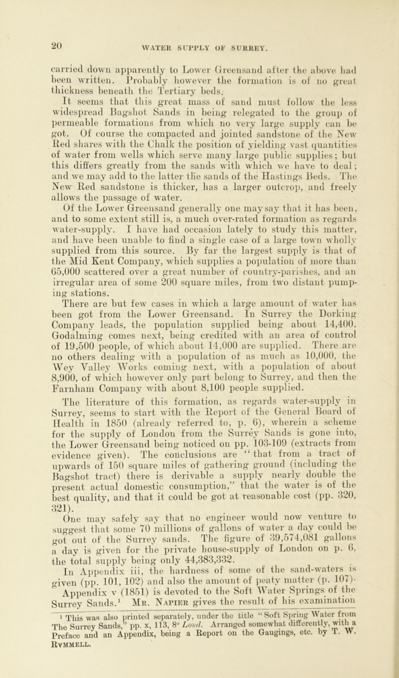 carried down apparently to Lower Greensand after the af)ove had been written. Probably liowever the formation is of no great thickness beneath the Tertiary beds. It seems that this great mass of sand must follow the less widespread Bagshot Sands in being relegated to the group of permeable formations from which no very large supply can be got. Of course the compacted and jointed sandstone of the New' Red shares with the Chalk the position of yielding vast quantities of water from wells which serve many large public supplies; but this differs greatly from the sands wTtli which w e have to deal; and we may add to the latter tlie sands of the Havsting*s Beds. The New' Red sandstone is thicker, has a larger outcrop, and freely allow's the passage of water. Of the Low'er Greensand generally one may say that it has been, and to some extent still is, a much over-rated formation as regards water-supply. I have had occasion lately to study this matter, and have been unable to find a single case of a large tow n wholly supplied from this source. By far the largest supply is that of the Mid Kent Company, wTiich supplies a population of more than G5,000 scattered over a great number of country-parishes, and an irregular area of some 200 square miles, from tw'o distant pump- ing stations. There are but few' cases in which a large amount of w'ater has been got from the Low'er Greensand. In Surrey the Dorking Company leads, the population supplied being about 14,400. Godaiming comes next, being credited wdth an area of control of 19,500 people, of w'hich about 14,000 are supplied. There are no others dealing with a population of as much as 10,000, the Wey Valley Works coming next, wdth a population of about 8,900, of W'hich how'ever only part belong to Surrey, and then the Farnham Company wdth about 8,100 people supplied. The literature of this formation, as regards w'ater-supply in Surrey, seems to start w'itli the Report of the General Board of Health in 1850 (already referred to, p. 6), wherein a scheme for the supply of London from the Surrey Sands is gone into, the Low'er Greensand being noticed on pp. 103-109 (extracts from evidence given). The conclusions are ‘Hhat from a tract of upwards of 150 square miles of gathering ground (including the Bagshot tract) there is derivable a supply nearly double the present actual domestic consumption,” that the water is of the best quality, and that it could be got at reasonable cost (pp. 320, 321). One may safely say that no engineer would now venture to suggest that some 70 millions of gallons of w ater a day could be got out of the Surrey sands. The figure of 39,574,081 gullons a day is given for the private house-supply of London on p. G, the total supply being only 44,383,332. In Appendix iii, the hardness of some of the sand-w'aters^is oiveii (pp. 101, 102) and also the amount of peaty matter (p. 107)- ” Appendix v (1851) is devoted to the Soft Water Springs of the Surrey Sands.^ Mr. Napier gives the result of his examination ^ 1 This was also printed separately, under the title “ Soft Spring Water from The Surrey Sands,” pp. x, 113, Loud. Arranged somewhat dilferently, with a Preface and an Appendix, being a Report on the Gaugings, etc. by i. W. Rvmmell.