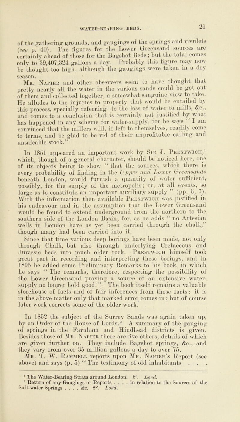 of tlie g-atJieriii^’ gTOiiiids, and gaiiging’S of tlie vsprings and rivulets {see p. 40). The figures for the Lower Greensand sources are certainly ahead of those for the Bagshot Beds; hut the total comes only to 39,407,324 gallons a day. Probahly this figure may now be thoug'ht too high, although the gaugings were taken in a dry season. Mr. Napier and other observers seem to have thought that pretty nearly all the water in the various sands could be got out of them and collected together, a someAvhat sanguine view to take. He alludes to the injuries to property that would be entailed by this process, specially referring to the loss of water to mills, &c., and comes to a conclusion tliat is certainly not justified by what has happened in any scheme for water-supply, for he says I am convinced that the millers will, it left to themselves, readily come to terms, and be glad to be rid of their unprofitable calling and unsaleable stock.” In 1851 appeared an important work by Sir J. Prestwicii,^ which, though of a general character, should be noticed here, one of its objects being to show that the sources, which there is every probability of finding in the Up pee and Lower Greensands beneath London, would furnish a quantity of water sufficient, possibly, for the supply of the metropolis; or, at all events, so _ . . s-i* -i^^/ /~i \ 0- in his endeavour and in the assumption that the Lower Greensand would be found to extend underground from the northern to the southern side of the London Basin, for, as he adds no Artesian wells in London have as yet been carried through the chalk,” though many had been carried into it. Since that time various deep borings have been made, not only through Chalk, but also through underlying* Cretaceous and Jurassic beds into much older rock. Prestwicii himself took great part in recording and interpreting these borings, and in 1895 he added some Preliminary Pemarks to his book, in which he says “ The remarks, therefore, respecting' the possibility of the Lower Greensand proving a source of an extensive water- supply no longer hold good.” The book itself remains a valuable storehouse of facts and of fair inferences from those facts : it is in the above matter only that marked error conies in; but of course later work corrects some of the older work. large as to constitute an important auxiliary supply (pp. b. With the information then available Prestwicii was justified In 1852 the subject of the Surrey Sands was again taken up, by an Order of the House of Lords.^ A summary of the gauging of springs in the Parnham and Hindhead districts is given. Besides those of Mr. Napier there are live others, details of whicli are given further on. They include Bagshot springs, &c., and they vary from over 35 million gallons a day to over 75. Mr. T. W. Rammell reports upon Mr. Napier’s Report (see above) and says (p. 5) ‘‘ The testimony of old inhabitants ^ The Water-Bearing Strata around London. 8. Loud. ^ Return of any Gaugings or Reports .... in relation to the Sources of the Soft-water Springs .... &c. 8^^. Lond.