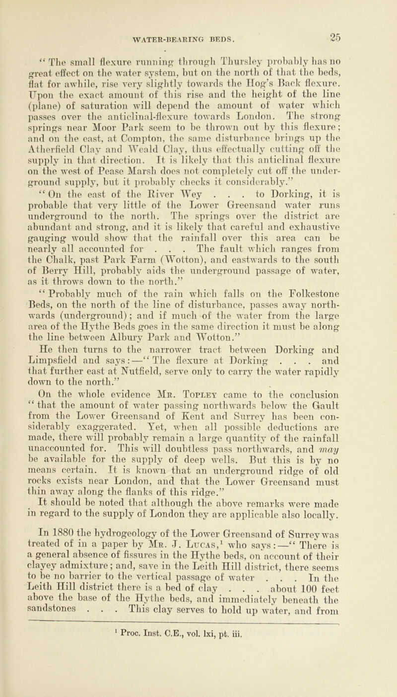 T]ie small flexure runiiinp^ tlirougli Tlmrsley probably has uo great effect on the water system, but on the north of that the beds, flat for awhile, rise very slightly towards the Hog’s Back flexure. ITpon the exact amount of this rise and the height of the line (plane) of saturation will depend the amount of water which passes over the anticlinal-flexure towards London. The strong springs near Moor Park seem to be thrown out by this flexure; and on the east, at Compton, tlie same disturbance brings up the Atherfleld Clay and Weald Clay, tlius effectually cutting off tlie supply in that direction. It is likely that tliis anticlinal flexure on the west of Pease Marsh does not completely cut off the under- ground supply, but it probably checks it considerably.” On the east of the Piver Wey ... to Dorking, it is probable that very little of the Lower Greensand wmter runs underground to the north. The springs over the district are abundant and strong, and it is likely that careful and exhaustive gauging would show that the rainfall over this area can be nearly all accounted for . . . The fault which ranges from the Chalk, past Park Farm (Wotton), and eastwards to the south of Berry Hill, probably aids the underground passage of water, as it throws down to the north.” “ Probablv much of the rain which falls on the Folkestone 1/ Beds, on the north of the line of disturbance, passes away north- wards (underground); and if much of the water from the large area of the Hythe Beds goes in the same direction it must be along the line between Albury Park and Wotton.” He then turns to the narrower tract between Dorking and Limpsfield and says:—The flexure at Dorking . . . and that further east at IN’utfield, serve only to carry the water rapidly down to the north.” On the whole evidence Mr. Topley came to the conclusion that the amount of water passing northwards below the Gault from the Lower Greensand of Kent and Surrey has been con- siderably exaggerated. Yet, when all possible deductions are made, there will probably remain a large quantity of the rainfall unaccounted for. This will doubtless pass northwards, and be available for the supply of deep wells. But this is by no means certain. It is known that an underground ridge of old rocks exists near London, and that the Lower Greensand must thin away along the flanks of this ridge.” It should be noted that although the above remarks were made in regard to the supply of London they are applicable also locally. In 1880 the hydrogeology of the Lower Greensand of Surrey was treated of in a paper by Mr. J. Lucas,^ who says:—‘‘ There is a general absence of fissures in the Hythe beds, on account of their clayey admixture; and, save in the Leith Hill district, there seems to iDe no barrier to the vertical passage of water . . . In the Leith Hill district there is a bed of clay . . . about 100 feet above the base of the Hythe beds, and immediately beneath the sandstones . . . This clay serves to hold up water, and from * Proc. Inst. C.E., vol. Ixi, pt. iii.