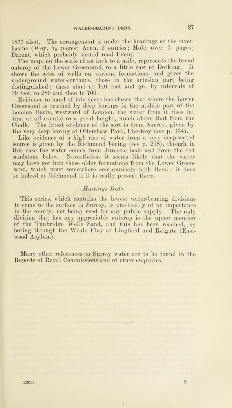 1877 also). The arrangement is under the headings of the river- hasins (AVey, 5-J pages; Ariin, 2 entries; Mole, over o pages; Darent, which probably should read Eden). The map, on the scale of an inch to a mile, represents the broad outcrop of the Lower Greensand, to a little east of Dorking. It shows the sites of wells on various formations, and gives the underground water-contours, those in the artesian part being distinguished : these start at 140 feet and go, by intervals of 10 feet, to 280 and then to 700. Evidence to hand of late years has shown tliat where the Lower Greensand is reached by deep borings in the middle part of the London Basin, westward of London, the water from it rises (at first at all events) to a great height,. much above that from the Chalk. The latest evidence of tiie sort is from Surrey, given by the very deep boring at Ottershaw Park, Chertsey (see p. 134). Like evidence of a high rise of water from a very deep-seated source is given by the Pichmond boring (see p. 218), though in this case the water comes from Jurassic beds and from the red sandstone below. ISTevertheless it seems likely that the water may have got into those older formations from the LoAver Green- sand, which must somewhere communicate with them : it does so indeed at Pichmond if it is really present there. Hastings Beds. This series, which contains the loAvest water-bearing diAusions to come to the surface in Surrey, is practically of no importance in the county, not being used for any public supply. The only division that has any appreciable outcrop is the upper member of the Tunbridge Wells Sand, and this has been reached, by boring through the AA^eald Clay at Lingfield and Peigate (East- wood Asylum). Many other references to Surrey Avater are to be found in the Peports of Poyal Commissions and of other enquiries. 22051 C