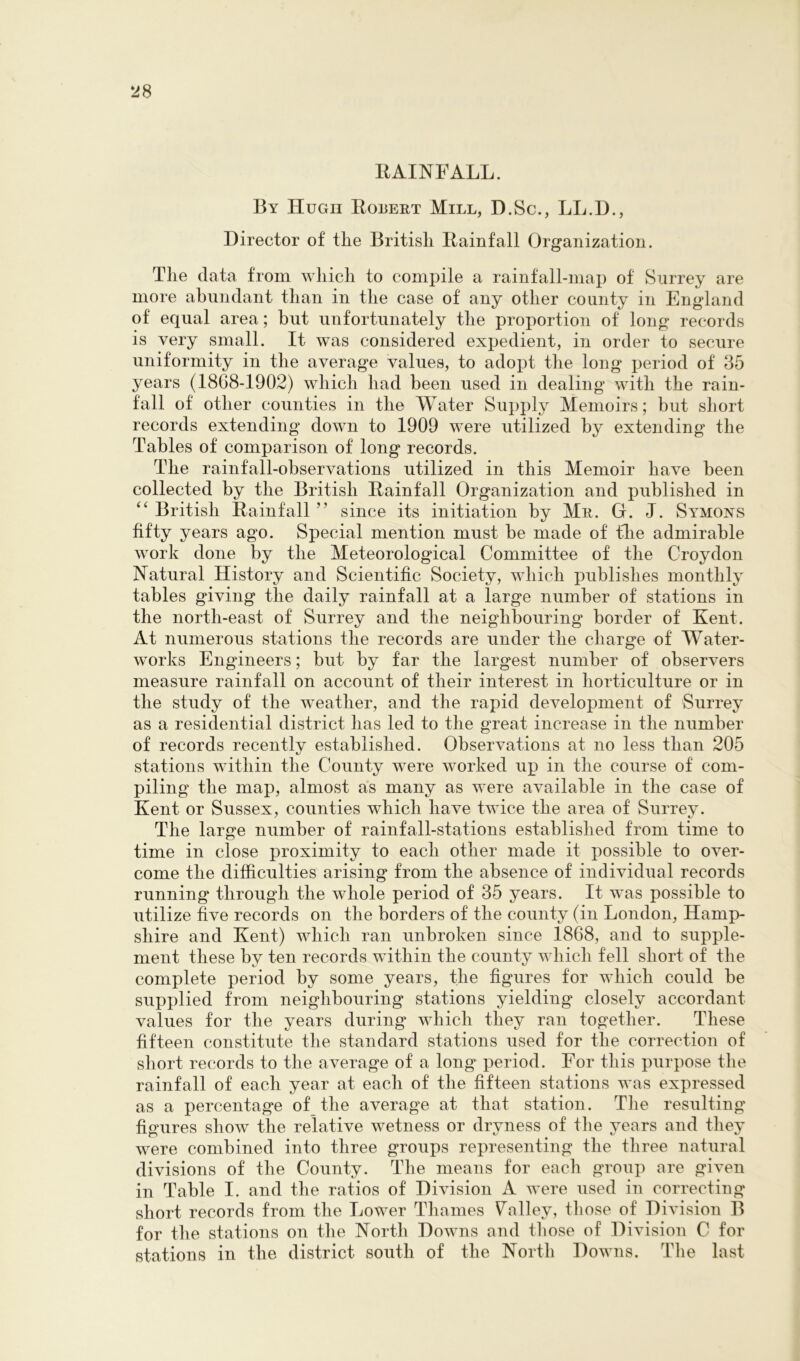 RAINFALL. By Hugh Robeet Mill, D.Sc., LL.D., Director of the British Rainfall Organization. The data from which to compile a rainfall-map of Surrey are more abundant than in the case of any other county in England of equal area; hut unfortunately the proportion of long records is very small. It was considered expedient, in order to secure uniformity in the average values, to adopt the long period of 35 years (18G8-1902) which had been used in dealing with the rain- fall of other counties in the Water Supply Memoirs; but short records extending down to 1909 were utilized by extending the Tables of comparison of long records. The rainfall-observations utilized in this Memoir have been collected by the British Rainfall Organization and published in British Rainfall ” since its initiation by Me. G. J. Symons fifty years ago. Special mention must be made of fhe admirable work done by the Meteorological Committee of the Croydon Natural History and Scientific Society, which publishes monthly tables giving the daily rainfall at a large number of stations in the north-east of Surrey and the neighbouring border of Kent. At numerous stations the records are under the charge of Water- works Engineers; but by far the largest number of observers measure rainfall on account of their interest in horticulture or in the study of the weather, and the rapid development of Surrey as a residential district has led to the great increase in the number of records recently established. Observations at no less than 205 stations within the County were worked up in the course of com- piling the map, almost as many as were available in the case of Kent or Sussex, counties which have twice the area of Surrey. The large number of rainfall-stations established from time to time in close proximity to each other made it possible to over- come the difficulties arising from the absence of individual records running through the whole period of 35 years. It was possible to utilize five records on the borders of the county (in London, Hamp- shire and Kent) which ran unbroken since 1868, and to supple- ment these by ten records within the county which fell short of the complete period by some years, the figures for which could be supplied from neighbouring stations yielding closely accordant values for the years during which they ran together. These fifteen constitute the standard stations used for the correction of short records to the average of a long period. For this purpose the rainfall of each year at each of the fifteen stations was expressed as a percentage of the average at that station. The resulting figures show the relative wetness or dryness of the years and they were combined into three groups representing the three natural divisions of the County. The means for each group are given in Table I. and the ratios of Division A were used in correcting short records from the Lower Thames Falley, those of Division B for the stations on the North Downs and those of Division C for stations in the district south of the North Downs. Tlie last