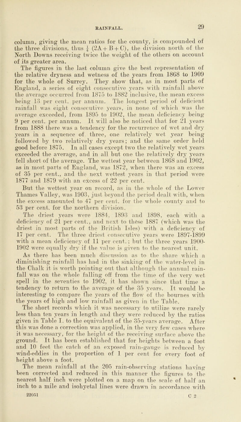 columu, giving tlie mean ratios for the county, is compounded of the three divisions, thus 4 (2A+15 + C), tJie division north of the North Downs receiving twice the weiglit of the otliers on account of its greater area. The figures in the last column give the best representation of the relative dryness and wetness of the years from 1868 to 1909 for the whole of Surrey. They show that, as in most parts of England, a series of eight consecutive years witli rainfall ahov(‘ the average oc'curred from 1875 to 1882 iiudusive, the mean exc;ess being 1?) per cent, per aJiiium. Tlie longest i)eriod of deficient rainfall was eight ('onse('utive years, in none of wliicli was fhe average exceeded, from 1895 to 1902, the mean deficiency being 9 per cent, per annum. It will also be noticed that for 21 years from 1888 there was a tendency for the recurrence of wet and dry years in a sequence of^ three, one relatively wet year being followed by two relatively dry years; and the same order held good before 1875. In all cases except two the relatively wet years exceeded the average, and in all but one the relatively dry years fell short of the average. The wettest year between 1868 and 1902, as in most parts of England, was 1872, when there was an excess of 35 per cent., and the next wettest years in that period Avere 1877 and 1879 with an excess of 22 per cent. But the wettest year on record, as in tlie Avhole of the LoAver Thames Valley, Avas 1903, just beyond the period dealt Avith, Avlien the excess amounted to 47 per cent, for the Avhole county and to 53 per cent, for the northern diA'ision. Tlie driest years were 1884, 1893 and 1898, each with a deficiency of 21 per cent., and next to these 1887 (AAdiich was the driest in most parts of the British Isles) Avith a deficiency of 17 per cent. The three driest consecutive years Avere 1897-1899 Avith a mean deficiency of 11 per cent.; but the three years 1900- 1902 were equally dry if the value is gWen to the nearest unit. As there has been much discussion as to the share Avhich a diminishing rainfall has had in the sinking of the Avater-leA^el in the Chalk it is AAwth pointing out that although the annual rain- fall Avas on the whole falling oft from the time of the very Avet spell in the seventies to 1902, it has shoAvn since that time a tendency to return to the average of the 35 years. It would be interesting to compare the years of the floAv of the bournes Avith the years of high and Ioav rainfall as given in the Table. The short records Avhich it Avas necessary to utilize Avere rarely less than ten years in length and they Avere reduced by the ratios given in Table I. to the equivalent of the 35-years average. After this was done a correction was applied, in the A^ery feAv cases Avhere it was necessary, for the height of the receiAung surface above the ground. It has been established that for heiglits between a foot and 10 feet the catch of an exposed rain-gauge is reduced by AAUnd-eddies in the proportion of 1 per cent for eA^ery foot of height above a foot. The mean rainfall at the 205 rain-observing stations haAung been corrected and reduced in this manner tlie figures to the nearest half inch were plotted on a map on the scale of half an inch to a mile and isohyetal lines were drawn in accordance Avith 22051 Q 2