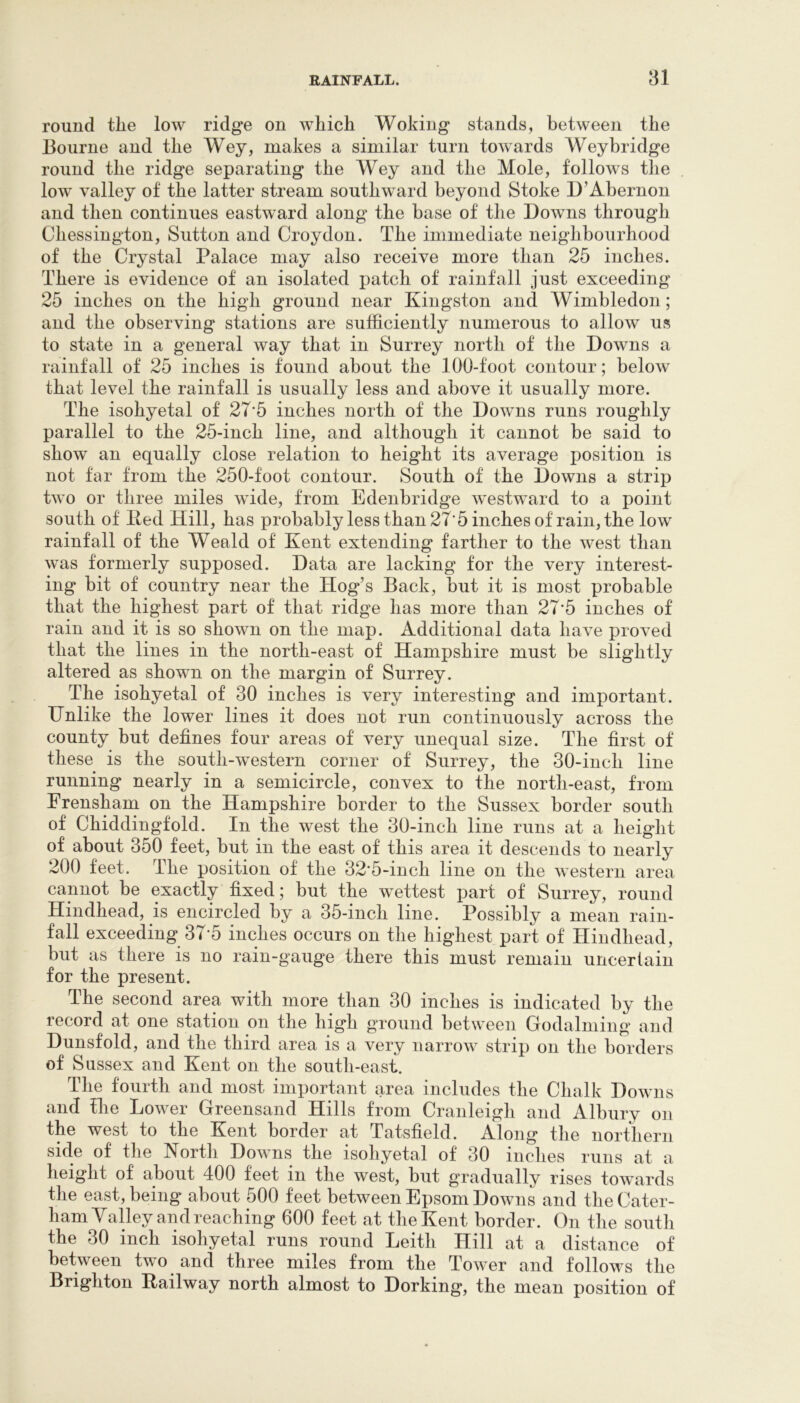 round tlie low ridge on which Woking stands, between the Bourne and the Wey, makes a similar turn towards Weybridge round the ridge separating the Wey and the Mole, follows the low valley of the latter stream southward beyond Stoke D’Abernon and then continues eastward along the base of the Downs through Chessington, Sutton and Croydon. The immediate neighbourhood of the Crystal Palace may also receive more than 25 inches. There is evidence of an isolated patch of rainfall just exceeding 25 inches on the high ground near Kingston and Wimbledon; and the observing stations are sufficiently numerous to allow us to state in a general way that in Surrey north of the Downs a rainfall of 25 inches is found about the 100-foot contour; below that level the rainfall is usually less and above it usually more. The isohyetal of 27'5 inches north of the Downs runs roughly parallel to the 25-inch line, and although it cannot be said to show an equally close relation to height its average position is not far from the 250-foot contour. South of the Downs a strip two or three miles wide, from Edenbridge westward to a point south of Ked Hill, has probably less than 27'5 inches of rain, the low rainfall of the Weald of Kent extending farther to the west than was formerly supposed. Data are lacking for the very interest- ing bit of country near the Hog’s Back, but it is most probable that the highest part of that ridge has more than 27'5 inches of rain and it is so shown on the map. Additional data have proved that the lines in the north-east of Hampshire must be slightly altered as shown on the margin of Surrey. The isohyetal of 30 inches is very interesting and important. Unlike the lower lines it does not run continuously across the county but defines four areas of very unequal size. The first of these is the south-western corner of Surrey, the 30-inch line running nearly in a semicircle, convex to the north-east, from Frensham on the Hampshire border to the Sussex border south of Chiddingfold. In the west the 30-inch line runs at a height of about 350 feet, but in the east of this area it descends to nearly 200 feet. The position of the 32*5 -inch line on the western area cannot be exactly fixed; but the wettest part of Surrey, round Hindhead, is encircled by a 35-inch line. Possibly a mean rain- fall exceeding 37-5 inches occurs on the highest part of Hindhead, but as there is no rain-gauge there this must remain uncertain for the present. The second area with more than 30 inches is indicated by the record at one station on the high ground between Godaiming and Dunsfold, and the third area is a very narrow strip on the borders of Sussex and Kent on the south-east. The fourth and most important area includes the Chalk Downs and file Lower Greensand Hills from Cranleigh and Albury on the west to the Kent border at Tatsfield. Along the northern side of the North Downs the isohyetal of 30 inches runs at a height of about 400 feet in the west, but gradually rises towards the east, being about 500 feet between Epsom Downs and the Cater- ham Valley and reaching 600 feet at the Kent border. On the south the 30 inch isohyetal runs round Leith Hill at a distance of between two and three miles from the Tower and follows the Brighton Eailway north almost to Dorking, the mean position of