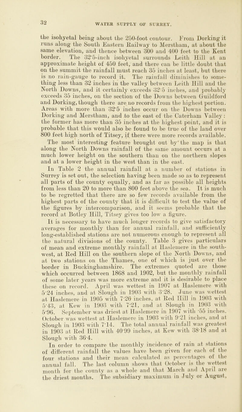 the isohyetal being about the 250-foot contour. From Dorking it runs along the South Eastern Itailway to Merstbam, at about the same elevation, and thence between 300 and 400 feet to the Kent border. The 32‘5-incb isohyetal surrounds Leith Hill at an approximate height of 450 feet, and there can be little doubt that on the summit the rainfall must reach 35 inches at least, but there is no rain-gauge to record it. The rainfall diminishes to some- thing less than 32 inches in the valley between Leith Hill and the North Downs, and it certainly exceeds 32'5 inches, and probably exceeds 35 inches, on the section of the Downs between Guildford and Dorking, though there are no records from the highest portion. Areas with more than 32‘5 inches occur on the Downs between Dorking and Merstbam, and to the east of the Caterham Valley: the former has more than 35 inches at the highest point, and it is probable that this would also be found to be true of the land over 800 feet high north of Titsey, if there were more records available. The most interesting feature brought out by'the map is that along the North Downs rainfall of the same amount occurs at a much lower height on the southern than on the northern slopes and at a lower height in the west than in the east. In Table 2 the annual rainfall at a number of stations in Surrey is set out, the selection having been made so as to represent all parts of the county equally, and as far as possible all heights from less than 20 to more than 800 feet above the sea. It is much to be regretted that there are so few records available from the highest parts of the county that it is difficult to test the value of the figures by intercomparison, and it seems probable that the record at Botley Hill, Titsey gives too low a figure. It is necessary to have much longer records to give satisfactory averages tor monthly than for annual rainfall, and sufficiently long-established stations are not numerous enough to represent all the natural divisions of the county. Table 3 gives particulars of mean and extreme monthly rainfall at Hasleniere in the south- west, at Bed Hill on the southern slope of the North Downs, and at two stations on the Thames, one of which is just over the border in Buckinghamshire. The extremes quoted are those which occurred between 1868 and 1902, but the monthly rainfall of some later years was more extreme and it is desirable to place tliese on record. April was wettest in 1907 at Hasleniere with 5'24 inches, and at Slough in 1903 with 3’28. June was wettest at Hasleniere in 1905 with 7‘2G inches, at Bed Hill in 1903 with 5'43, at Kew in 1903 with 7-21, and at Slough in 1903 with 5'96. September was driest at Hasleniere in 1907 with -55 inches. ()ctober was wettest at Hasleniere in 1903 with 9'21 inches, and at Slough in 1903 with 7T4. The total annual rainfall was greatest ill 1903 at Bed Hill with 40‘99 inches, at Kew with 38T8 and at Slough with 36'4. In order to compare the monthly incidence of rain at stations of dift'erent rainfall the values have been given for eaeli of the four stations and their mean calculated as percentages of the annual fall. The last column shows that October is the wettest mouth for tlie county as a whole and that March and April are the driest months. The subsidiary maximum in July or August,