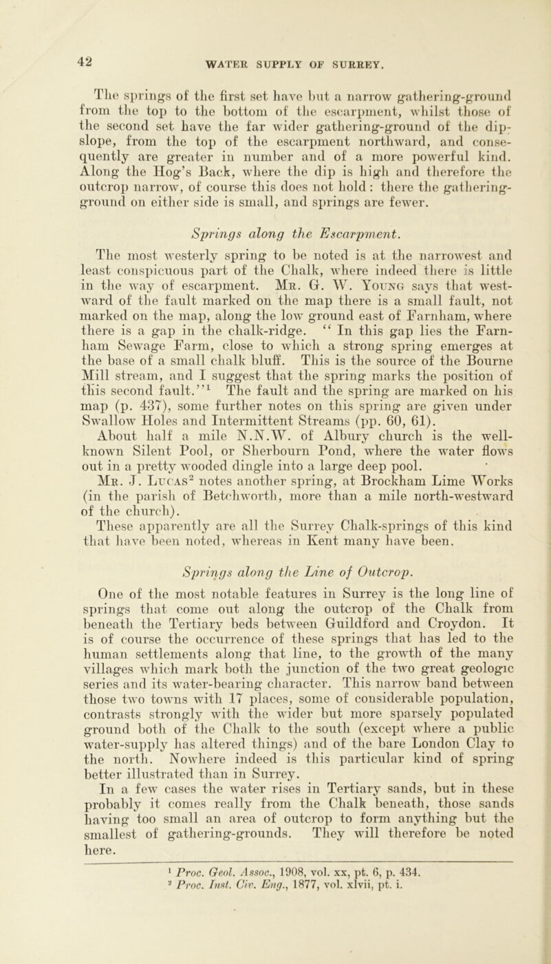 The springs of the first set have but a narrow gatliering-ground from tlie top to the bottom of the escarpment, wliilst those of the second set have the far wider gathering-ground of the dip; slope, from the top of the escarpment northward, and conse- quently are greater in number and of a more powerful kind. Along the Hog’s Back, where the dip is high and therefore the outcrop narrow, of course this does not hold: there the gatliering- ground on either side is small, and springs are fewer. Springs along the Escarpment. The most westerly spring to be noted is at the narrowest and least consi>icuous part of the Chalk, where indeed there is little in the way of escarpment. Mr. G. W. Y^ouis^g says that west- ward of the fault marked on the map there is a small fault, not marked on the map, along the low ground east of Farnham, where there is a gap in the chalk-ridge. In this gap lies the Farn- ham Sewage Farm, close to which a strong spring emerges at the base of a small chalk bluF. This is the source of the Bourne Mill stream, and I suggest that the spring marks the position of this second fault. The fault and the spring are marked on his maj) (p. 437), some further notes on this spring are given under Swallow Holes and Intermittent Streams (pp. 60, 61). About half a mile N.N.W. of Albury church is the well- known Silent Pool, or Sherbourn Pond, where the water flows out in a pretty wooded dingle into a large deep pool. Mr. J. Lucas^ notes another spring, at Brockham Lime Works (in the parish of Betchworth, more than a mile north-westward of the church). These apparently are all the Surrey Chalk-springs of this kind that Jiave been noted, whereas in Kent many have been. Springs along the Line of Outcrop. One of the most notable features in Surrey is the long line of springs that come out along the outcrop of the Chalk from beneath the Tertiary beds between Guildford and Croydon. It is of course the occurrence of these springs that has led to the human settlements along that line, to the growth of the many villages which mark both the junction of the two great geologic series and its water-bearing character. This narrow band between those two towns with IT places, some of considerable population, contrasts strongly with the wider but more sparsely populated ground both of the Chalk to the south (except where a public- water-supply has altered things) and of the bare London Clay to the north. Nowhere indeed is this particular kind of spring better illustrated than in Surrey. In a few cases the water rises in Tertiary sands, but in these probably it conies really from the Chalk beneath, those sands having too small an area of outcrop to form anything but the smallest of gathering-grounds. They will therefore be noted here. ‘ Proc. Geol. Assoc., 1908, vol. xx, pt. 6, p. 434. ^ Proc. Inst. Civ. Eng., 1877, vol. xlvii, pt. i.