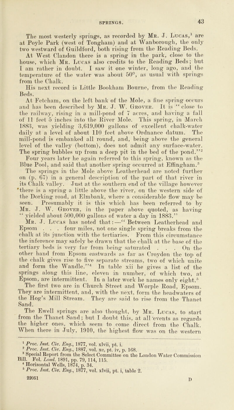 Tlie most westerly spring's, as recorded by Mr. J. Lucas,^ are at Poyle Park (west of Tongliain) and at Wanborongli, the only two westward of Guildford, both rising from the Heading Beds. At West Clandon there is a spring in the park, close to the house, which Mr. Lucas also credits to the Heading Beds; but I am rather in doubt. I saw it one winter, long ago, and the temperature of the water was about 50°, as usual with springs from the Chalk. His next record is Little Bookham Bourne, from the Heading Beds. At Fetcham, on the left bank of the Mole, a fine spring occurs and lias been described by Mr. J. W. Grover. It is “ close to the railway, rising in a mill-pond of T acres, and liaving a fall of 11 feet 5 inches into tlie Hiver Mole. This spring, in March 1883, was yielding 3,619,000 gallons of excellent chalk-water daily at a level of about 110 feet above Ordnance datum. The mill-pond is embanked all round, and, being above the general level of the valley (bottom), does not admit any surface-water. The spring bubbles up from a deep pit in the bed of the pond.”^ Four years later he again referred to this spring, known as tlie Blue Pool, and said that another spring occurred at Effingham.'*^ The springs in the Mole above Leatherhead are noted further on (p. 67) in a general description of the part of that river in its Chalk valley, dust at the southern end of the village however 'there is a spring a little above the river, on the western side of the Dorking road, at Elmbank, where a considerable flow may be seen. Presumably it is this which has been referred to by Mr. T. W. Grover, in the paper above quoted, as having yielded about 500,000 gallons of water a day in 1883.” Mr. d. L ucAS has noted that:—Between Leatherhead and Epsom . . . four miles, not one single spring breaks from the chalk at its .iunction with the tertiaries. From this circumstance the inference may safely be drawn that the chalk at the base of the e 1V is very far from being' saturated . . . On the other hand from Epsom eastwards as far as Croydon the top of the chalk gives rise to five separate streams, two of which unite and form the Wandle.”^ In table xii he gives a list of the springs along this line, eleven in number, of which two, at Epsom, are intermittent. In a later work he names only eight.^ The first two are in Church Street and Worple Hoad, Epsom. They are intermittent, and, with the next, form the headwaters of the Hog’s Mill Stream. They are said to rise from the Thanet Sand. The Ewell springs are also thouglit, by Mr. Lucas, to start from the Thanet Sand; but I doubt this, at all ‘events as regards the higher ones, which seem to come direct from the Chalk. When there in duly, 1910, the highest flow was on the western ^ Proc. Inst. Civ. Eng., 1877, vol. xlvii, pt. i. ^ Proc. Inst. Civ. Eyig., 1887, vol xc, pt. iv, p. 168. ^ Special Report from the Select Committee on the London Water Commission Bill. Fol. Lond. 1891, pp. 79, 114, 115. ^ Horizontal Wells, 1874, p. 34. ^ Proc. List. Civ. Eng., 1877, vol. xlvii, pt. i, table 2. 22051 n