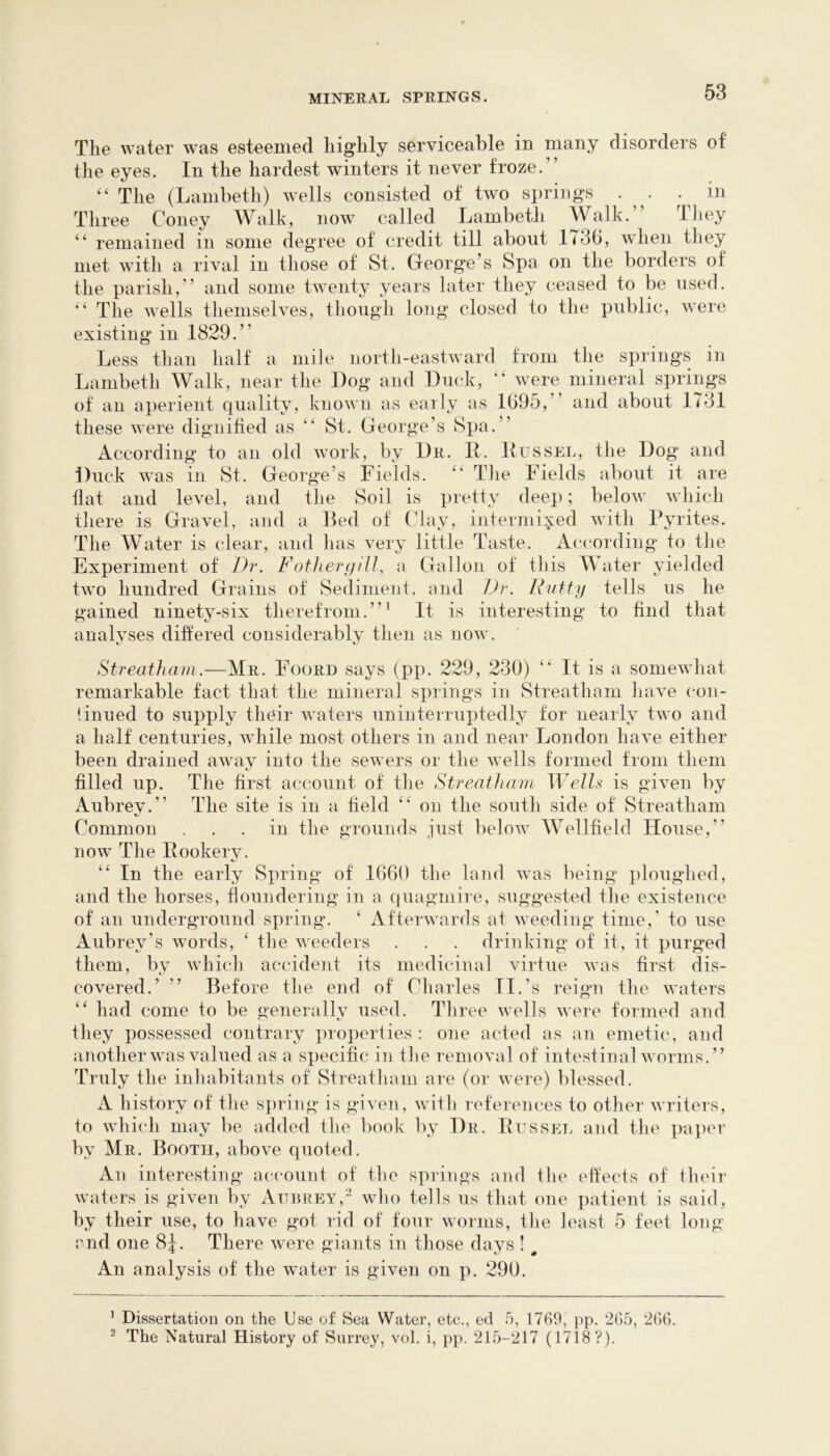 The water was esteemed highly serviceable in many disorders of the eyes. In the hardest winters it never froze.” “ The (Lambeth) wells consisted of two springs . . in Three Coney Walk, now called Lambeth Walk.” Tliey ” remained in some degree of credit till about 1736, when tliey met with a rival in those of St. George’s Spa on the borders of the parish,” and some twenty years later they ceased to be used. ” The wells themselves, tliough long closed to the public, were existing in 1829.” Less than half a mile north-eastward from the springs in Lambeth Walk, near the Dog and Duck, “ were mineral springs of an aperient quality, known as eaily as 1695,” and about 1731 these were dignified as “ St. George’s Spa.” According' to an old work, by Dr. 11. Lussel, the Dog and Duck was in St. George’s Fields. The Fields about it are flat and level, and the Soil is pretty deep; below which there is Gravel, and a Led of (’lay, intermixed with Pyrites. The Water is clear, and has very little Taste. According to the Experiment of Dr. Fother(jlU, a Gallon of this Water yielded two hundred Grains of Sediment, and Ui\ Fvtfi) tells us he gained ninety-six therefrom.”^ It is interesting to find that analvses differed considerablv then as now. Streatham.—Mr. Foord says (pp. 229, 230) It is a somewhat remarkable fact that the mineral springs in Streatham have con- linued to supply their waters uninterruptedly for nearly two and a half centuries, while most others in and near London have either been drained away into the sewers or the wells formed from them filled up. The first account of the Streatham WelU is given by Aubrey.” The site is in a held ” on the south side of Streatham Common ... in the grounds just below Wellheld House,” now The llookerv. “ In the early Spring of 1660 the land was being ploughed, and the horses, floundering in a quagmire, suggested the existence of an underground spring. ‘ Afterwards at weeding time,' to use Aubrey’s words, ‘ the weeders . . . drinking of it, it purged them, by which accident its medicinal virtue was hrst dis- covered.’ ” Before the end of Charles II.'s reign the waters ” had come to be generally used. Three wells were formed and they possessed contrary properties : one acted as an emetic, and another was valued as a specihc in the removal of intestinal worms.” Truly the inhabitants of Streatham are (or were) blessed. A history of the s])ring is given, with leferences to other writers, to which may be added the book by Dr. Pussel and the paper by Mr. Booth, above quoted. An interesting account of the springs and the effects of their waters is given by Attijrey,- who tells us that one jiatient is said, by their use, to have got rid of four worms, the least 5 feel long rnd one 8J. There were giants in those days ! ^ An analysis of the water is given on p. 290. ’ Dissertation on the Use of Sea Water, etc., ed 5, 1769, pp. 265, 266. ^ The Natural History of Surrey, vol. i, pp. 215-217 (17i8?).