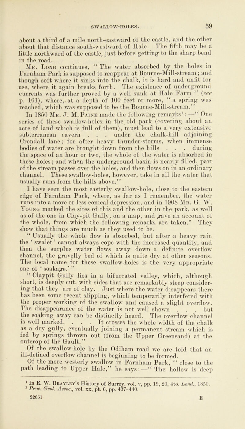 about a third of a mile north-eastward of the castle, and the otlier about that distance soutli-westward of Hale. The fiftli may be a little northward of the castle, just before getting* to the sharp bend in the road. Mr. Long continues, “ The water absorbed by the holes in Farnham Park is supposed to reappear at J3ourne-Mill-stream; and though soft where it sinks into the chalk, it is liard and unfit for use, where it again breaks forth. The existence of underground currents was furtlier proved by a well sunk at Hale Farm ” {see p. 161), where, at a depth of 100 feet or more, a spring was reached, which was supposed to be the Bourne-Mill-stream.” In 1850 Mr. T. M. Paine made ihe following remarks’ :—One series of these swallow-holes in the old park (covering about an acre of land which is full of them), must lead to a very extensive subterranean cavern . . . under the chalk-hill adjoining Crondall lane; for after heavy thunder-storms, when immense bodies of water are brought down from the hills . . . during the space of an hour or two, the whole of the water is absorbed in these holes; and when the underground basin is nearly filled, part of the stream passes over the holes, and then flows on in an ordinary channel. These swallow-holes, however, take in all the water that usually runs from the hills above.” I have seen the most easteiTv swallow-hole, close to the eastern edge of Farnham Park, where, as far as I remember, the water runs into a more or less conical depression, and in 1908 Mr. G. W. Young marked the sites of this and the other in the park, as well as of the one in Clay-pit Gully, on a map, and gave an account of the whole, from which the following remarks are taken.^ They show that things are much as they used to be. Usually the whole flow is absorbed, but after a heavy rain the ‘ swalet ’ cannot always cope with the increased quantity, and then the surplus water flows away down a definite overflow channel, the gravelly bed of which is quite dry at other seasons. The local name for these swallow-holes is the very appropriate one of ^ soakage.’ ” Claypit Gully lies in a bifurcated valley, which, although short, is deeply cut, with sides that are remarkably steep consider- ing that they are of clay. Just where the water disappears there has been some recent slipping, which temporarily interfered with the proper working of the swallow and caused a slight overflow. The disappearance of the water is not well shown . . . but the soaking away can be distinctly heard. The overflow channel is well marked. ... It crosses the whole width of the chalk as a dry gully, eventually joining a permanent stream which is fed by springs thrown out (from the Upper Greensand) at the outcrop of the Gault.” Of the swallow-hole by the Odiham road we are told that an ill-defined overflow channel is beginning to be formed. Of the more westerly swallow in Farnham Park, close to the path leading to Upper Hale,” he says:—‘‘ The hollow is dee]) ‘ In E. W. Brayley’s Histoi^y of Surrey, vol. v, pp. 19, 20, 4to. Loud., 1850. ^ Proc. Geol. Assoc., vol. xx, pt. 0, pp. 437-440. 22051 E