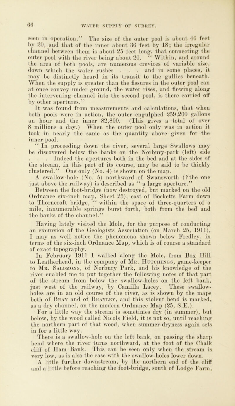 (>f) seen in operation.” The size of the outer pool is about 40 feet by 20, and that of the inner about 40 feet by 18; the irregular ehannel between them is about 25 feet long, that connecting the outer pool with the river being about 20. “ Within, and around the area of both pools, are numerous crevices of variable size, down which the water rushes . . . and in some places, it may be distinctly heard in its transit to the gullies beneath. When the supply is greater than the fissures in the outer pool can at once convey under ground, the water rises, and flowing along the intervening channel into the second pool, is there carried off by other apertures.” It was found from measurements and calculations, that when both pools were in action, the outer engulphed 259,200 gallons an hour and the inner 82,800. (This gives a total of over 8 millions a day.) When the outer pool only was in action it took in nearly the same as the quantity above given for the inner pool. ‘‘ In proceeding down the river, several large Swallows may be discovered below the banks on the Norbury-park (left) side . . . Indeed the apertures both in the bed and at the sides of the stream, in this part of its course, may be said to be thickly clustered.” One only (No. 4) is shown on the map. A swallow-hole (No. 5) northward of Swansworth (?the one just above the railway) is described as “ a large aperture.” Between the foot-bridge (now destroyed, but marked on the old Ordnance six-inch map. Sheet 25), east of Bocketts Farm down to Tliorncroft bridge, “ within the space of three-quarters of a mile, innumerable sj)rings burst forth, both from the bed and the banks of the channel.” Having lately visited the Mole, tor the- purpose of conducting an excursion of the Geologists Association (on March 25, I9II), I may as well notice the phenomena shown below Fredley, in terms of the six-inch Ordnance Map, which is of course a standard of exact topography. In February I9II I walked along the Mole, from Box Hill to Leatherhead, in the company of Mr. Hutchings, game-keeper to Mr. Salomons, of Norbury Park, and his knowledge of the river enabled me to put together the following notes of that part of the stream from below the swallow-lioles on the left bank, just west of the railway, by Camilla Lacey. These swallow- holes are in an old course of the river, as is shown by the maps both of Bray and of Brayley, and this violent bend is marked, as a dry channel, on the modern Ordnance Map (25, S.E.). For a little way the stream is sometimes dry (in summer), but below, by the wood called Nicols Field, it is not so, until reaching' the northern part of that wood, when summer-dryness again sets in for a little way. There is a swallow-hole on the left bank, on passing the sliarp bend where the river turns northward, at the foot of the Chalk cliff of Ham Bank. This can be seen only when the stream is verv low, as is also the case with the swallow-holes lower down. A little further downstream, by the norlhern end of the cliff and a little before reaching the foot-bridge, south of Lodge Farm,