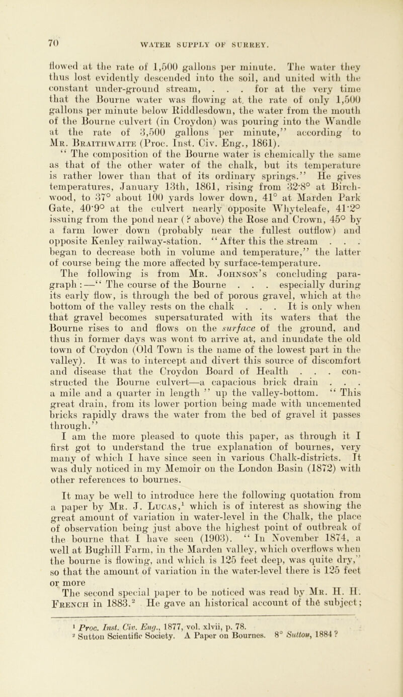 flowed at tiie rate of 1,500 gallons per minute. The water they thus lost evidently descended into the soil, and united with the constant under-gTOund stream, . . . for at the very time that the Bourne water was flowing at. the rate of only 1,500 gallons per minute below lliddlesdown, the water from the mouth of the Bourne culvert (in Croydon) was pouring into the Wandle at the rate of 3,500 gallons ' per minute,” according to Mr. Braitiiwaite (Proc. Inst. Civ. Eng., 1861). ‘‘ The composition of the Bourne water is chemically the same as that of the other water of the chalk, but its temperature is rather lower than that of its ordinary springs.” He gives temperatures, January 13th, 1861, rising from 32*8° at Birch- wood, to 37° about 100 yards lower down, 41° at Maiden Park Gate, 40*9° at the culvert nearly opposite Whyteleafe, 41*2° issuing from the pond near (above) the Rose and Crown, 45° by a farm lower down (probably near the fullest outflow) and opposite Kenley railway-station. After this the stream . began to decrease both in volume and temperature,” the latter of course being the more affected by surface-temperature. The following is from Mr. Johnson’s concluding para- graph : —‘ ‘ The course of the Bourne . . . especially during its early flow, is through the bed of porous gravel, which at the bottom of the valley rests on the chalk . . . It is only when that gravel becomes supersaturated with its waters that the Bourne rises to and flows on the surface of the ground, and thus in former days was wont to arrive at, and inundate the old town of Croydon (Old Town is the name of the lowest part in the valley). It was to intercept and divert this source of discomfort and disease that the Croydon Board of Health . . . con- structed the Bourne culvert—a capacious brick drain a mile and a quarter in length ” up the valley-bottom. This great drain, from its lower portion being made with uncemented bricks rapidly draws the water from the bed of gravel it passes through. ’ ’ I am the more pleased to quote this paper, as through it I first got to understand the true explanation of bournes, very many of which I have since seen in various Chalk-districts. It was duly noticed in my Memoir on the London Basin (1872) with other references to bournes. It may be well to introduce here the following quotation from a paper by Mr. J. Lucas,^ which is of interest as showing the great amount of variation in water-level in the Chalk, the place of observation being just above the highest point of outbreak of the bourne that I have seen (1903). “ In Xovember 1874, a well at Bughill Farm, in the Marden valley, which overflows when the bourne is flowing, and which is 125 feet deep, was quite dry,'’ so that the amount of variation in the water-level there is 125 feet or more The second special paper to be noticed was read by Mr. H. H. French in 1883.^ He gave an historical account of th6 subject; ^ Proc. Inst. Civ. Eng.^ 1877, vol. xlvii, p. 78. ^ Sutton Scientific Society. A Paper on Bournes. 8° Sidton, 1884?