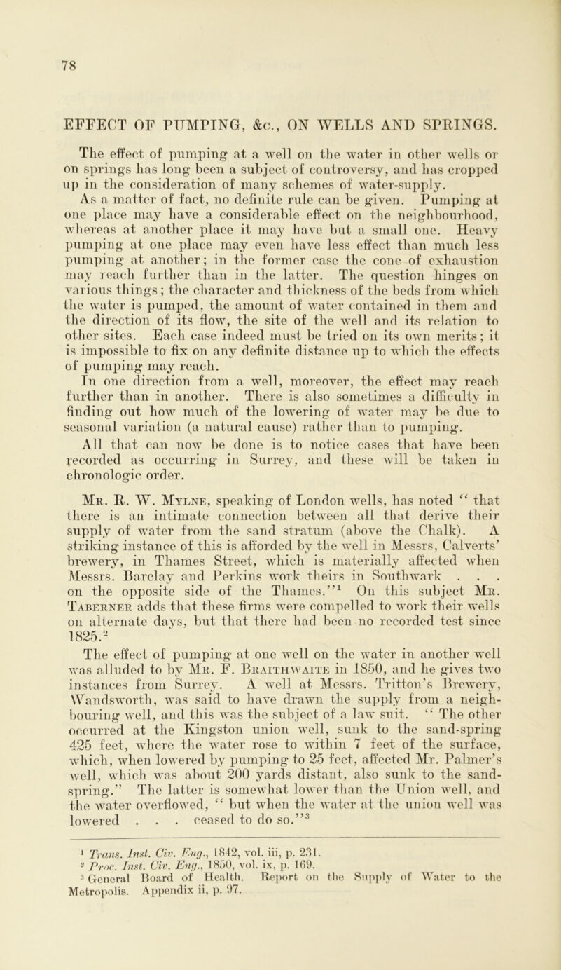 EFFECT OF PUMPING, &c., ON WELLS AND SPRINGS. The effect of pumping at a well on the water in other wells or on springs has long been a subject of controversy, and has cropped up in the consideration of many schemes of water-supply. As a matter of fact, no definite rule can be given. Pumping at one place may have a considerable effect on the neighbourhood, whereas at another place it may have but a small one. Heavy pumping at one place may even have less effect than much less pumping at another; in the former case the cone of exhaustion may reach further than in tlie latter. The question hinges on various things ; the character and thickness of the beds from which the water is pumped, the amount of water contained in tliem and the direction of its flow, the site of the well and its relation to other sites. Each case indeed must be tried on its own merits; it is impossible to fix on any definite distnnce up to which the effects of pumping may reach. In one direction from a well, moreover, the effect may reach further than in another. There is also sometimes a difficulty in finding out how much of the lowering of water may be due to seasonal variation (a natural cause) rather tlian to pumping. All that can now be done is to notice cases that have been recorded as occurring in Surrey, and these will be taken in chronologic order. Mb. R. W. Mylne, speaking of London wells, has noted that there is an intimate connection between all that derive their supply of water from the sand stratum (above the Chalk). A striking instance of this is afforded by the well in Messrs, Calverts’ brewery, in Thames Street, which is materially affected when Messrs. Barclav and Perkins work theirs in Southwark on the opposite side of the Thames.”^ On this subject Mr. Taberner adds that these firms were compelled to work their wells on alternate days, but that there had been no recorded test since 1825.- Tlie effect of pumping at one well on the water in another well was alluded to by Mr. F. Braithwaite in 1850, and he gives two instances from Surrey. A well at Messrs. Tritton’s Brewery, Wandsworth, was said to have drawn the supply from a neigh- bouring well, and this was the subject of a law suit. The other occurred at the Kingston union well, sunk to the sand-spring 425 feet, where the water rose to within 7 feet of the surface, which, when lowered by pumping to 25 feet, affected Mr. Palmer’s well, which was about 200 yards distant, also sunk to the sand- spring.” Tlie latter is somewhat lower than the Union well, and the water overflowed, “ but when the water at the union well was lowered . . . ceased to do so.”‘*^ • Trans. Inst. Civ. Eng., 1842, vol. iii, p. 231. Prnc. Inst. Civ. Eng., 1850, vol. ix, p. 109. ^ General Hoard of Health. Report on the Supply of Water to the Metropolis. Appendix ii, p. 97.