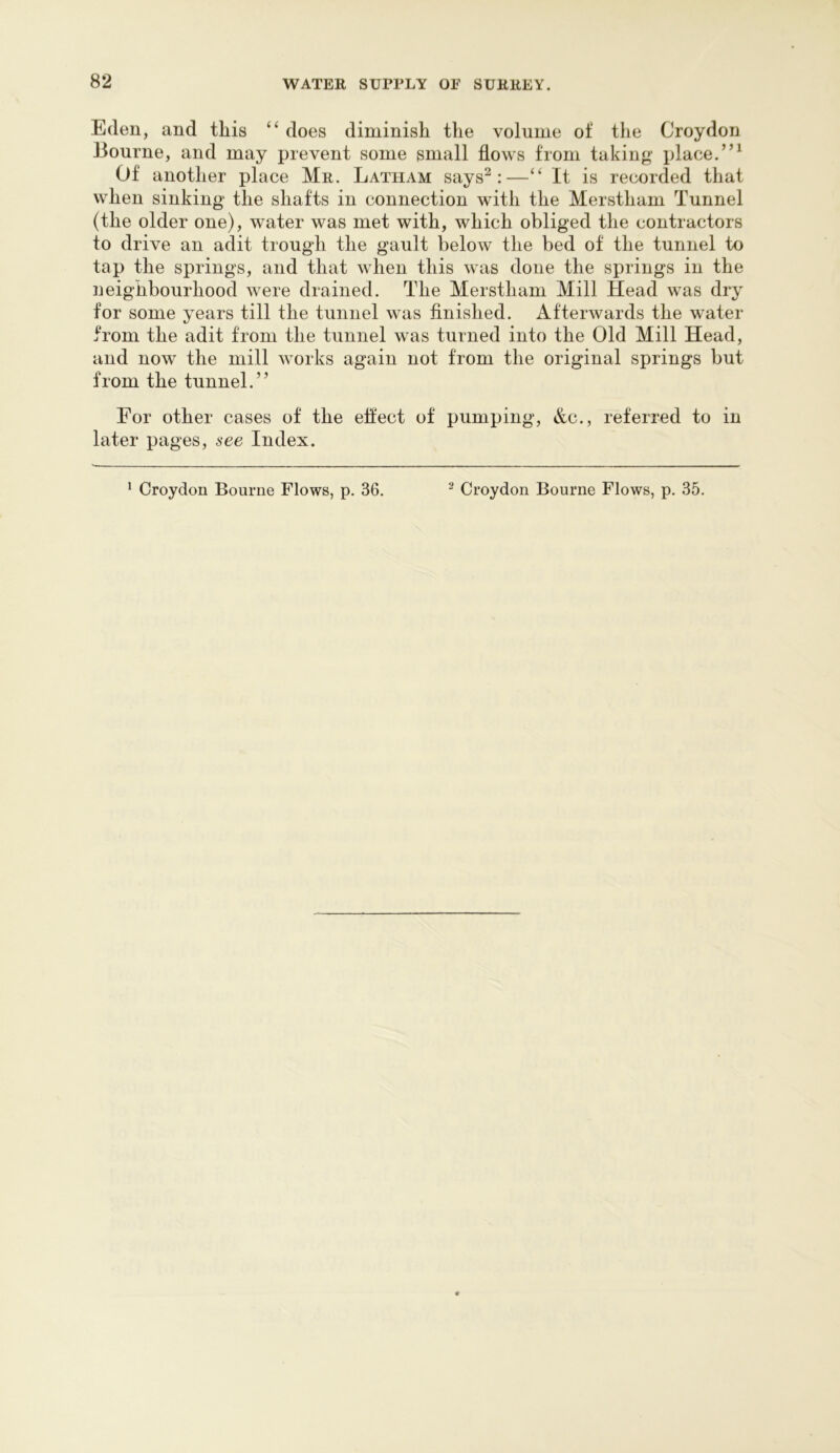 Eden, and this “ does diminish the volume of the Croydon Bourne, and may prevent some small flows from taking- place. Of another place Mr. Latham says^:—It is recorded that when sinking the shafts in connection with the Merstham Tunnel (the older one), water was met with, which obliged the contractors to drive an adit trough the gault below the bed of the tunnel to tap the springs, and that when this was done the springs in the neighbourhood were drained. The Merstham Mill Head was dry for some years till the tunnel was finished. Afterwards the water from the adit from the tunnel was turned into the Old Mill Head, and now the mill works again not from the original springs but from the tunnel.” For other cases of the eflect of pumping, &c., referred to in later pages, see Index.