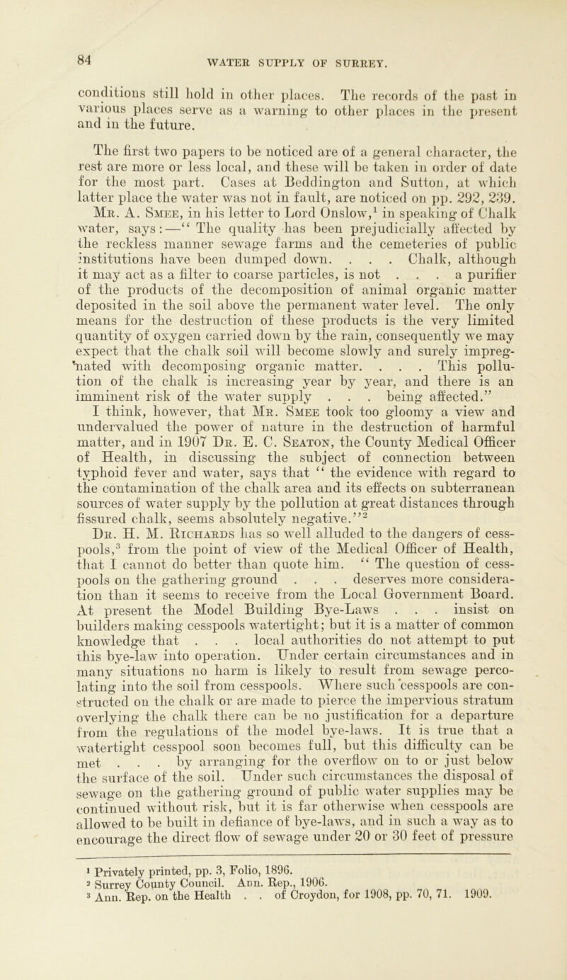 conditions still hold in other places. The rectords of the past in various places serve as a warning to other places in the present and in the future. The first two papers to be noticed are of a general character, the rest are more or less local, and these will be taken in order of date for the most part. Cases at Beddington and Sutton, at which latter place the water was not in fault, are noticed on pp. 292, 289. Mr. a. Smee, in his letter to Lord Onslow,^ in speaking of Chalk Avater, says:—‘‘ The quality has been prejudicially affected by the reckless manner sewage farms and the cemeteries of x>ublic institutions have been dumped down. . . . Chalk, although it may act as a filter to coarse i^articles, is not ... a purifier of the products of the decomposition of animal organic matter deposited in the soil above the permanent water level. The only means for the destruction of these iDroducts is the very limited quantity of oxygen carried down by the rain, consequently we may expect that the chalk soil will become slowly and surely impreg- hiatecl with decomposing organic matter. . . . This pollu- tion of the chalk is increasing year by year, and there is an imminent risk of the water suj)ply . . . being affected.” I think, however, that Mr. Smee took too gloomy a view and undervalued the power of nature in the destruction of harmful matter, and in 1907 Dr. E. C. Seaton, the County Medical Officer of Health, in discussing the subject of connection between typhoid fever and water, says that “ the evidence with regard to the contamination of the chalk area and its effects on subterranean sources of water supply by the pollution at great distances through fissured chalk, seems absolutely negative.”^ Dr. H. M. Eichards has so well alluded to the dangers of cess- XAools,^ from the point of view of the Medical Officer of Health, that I cannot do better than quote him. The question of cess- })ools on the gathering ground . . . deserves more considera- tion than it seems to receive from the Local Government Board. At present the Model Building Bye-Laws . . . insist on builders making cesspools watertight; but it is a matter of common knowledge that . . . local authorities do not attempt to put this bye-law into operation. Under certain circumstances and in many situations no harm is likely to result from sewage perco- lating into the soil from cesspools. Where such cesspools are con- structed on the chalk or are made to pierce the impervious stratum overlying the chalk there can be no justification for a departure from the regulations of the model bye-laws. It is true that a watertight cesspool soon becomes full, but this difficulty can be met ... by arranging for the overflow on to or just below the surface of the soil. Under such circumstances the disposal of sewage on the gathering ground of public water supplies may be continued without risk, but it is far otherwise when cesspools are allowed to be built in defiance of bye-laws, and in such a way as to encourage the direct flow of sewage under 20 or 30 feet of pressure * Privately printed, pp. 3, Folio, 1896. 2 Surrey County Council. Ann. Rep., 1906. 2 Ann. Rep. on the Health . . of Croydon, for 1908, pp. 70, 71. 1909.