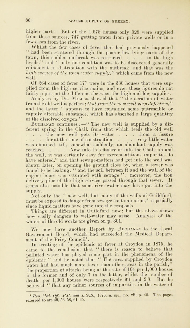 higher parts. But of the 1,675 houses ouly 928 were supplied from these sources, 747 getting water from private wells or in a few cases from the river. Whilst the few cases of fever that had previously happened had been scattered through the poorer low lying parts of the town, this sudden outbreak was restricted ... to the high levels,” and only one condition was to be discovered generally coincident in distribution with the outbreak, and that was the higli service of the town water supply,” which came from the new well. Of 264 cases of fever 177 were in the 330 houses that were sup- plied from the high service mains, and even these figures do not fairly represent the difference between the high and low supplies. Analyses by Dr. Miller showed that the aeration of water from the old well is perfect; that from the new well very defective,” and the latter appears to have contained some putrescible or rapidly alterable substance, which has absorbed a large quantity of the dissolved oxygen.” Buchanan continues:—The new well is supplied by a dif- ferent spring in the Chalk from that which feeds the old well the new well gets its water . . . from a fissure for at the time of construction . . . very little water was obtained, till, somewhat suddenly, an abundant supply was reached. . . . Now into this fissure or into the Chalk around the well, it was certainly easy for excrementitious impurities to have entered,’’ and that sewage-matters had got into the well was shown later, on opening the ground close by, when a sewer was found to be leaking, and the soil between it and the wall of the engine house was saturated with sewage ” : moreover, the iron delivery-pipe of the high service passed through that sewer. It seems also possible that some river-water may have got into the supply. Not only the new well, but many of the wells of Guildford, must be exposed to danger from sewage contamination,” especially since liquid matters have gone into the cesspools. Things are different in Guildford now; but the above shows liow easily dangers to well-water may arise. Analyses of the waters of the old works are given on p. 301. We now have another Report by Buchanan to the Local Government Board, which had succeeded the Medical Depart- ment of the Privy CounciP. In treating of the epidemic of fever at Croydon in 1875, he came to the conclusion that ‘‘ there is reason to believe that polluted water has played some part in the phenomena of the epidemic,” and he noted that ‘‘ The area supplied by Croydon water had had much more fever tliaii other areas in the parish,” the proportion of attacks being at the rate of 104 per 1,000 houses m the former and of only 7 in the latter, whilst the number of deaths per 1,000 houses were respectively 9T and 2'8. But he believed that any minor sources of impurities in the water of 1 Rep. Med. Off., P.C. and L.G.B., 1876, n. ser., no. vii, p. 40. The pages referred to are 49, 56-58, 61-65.