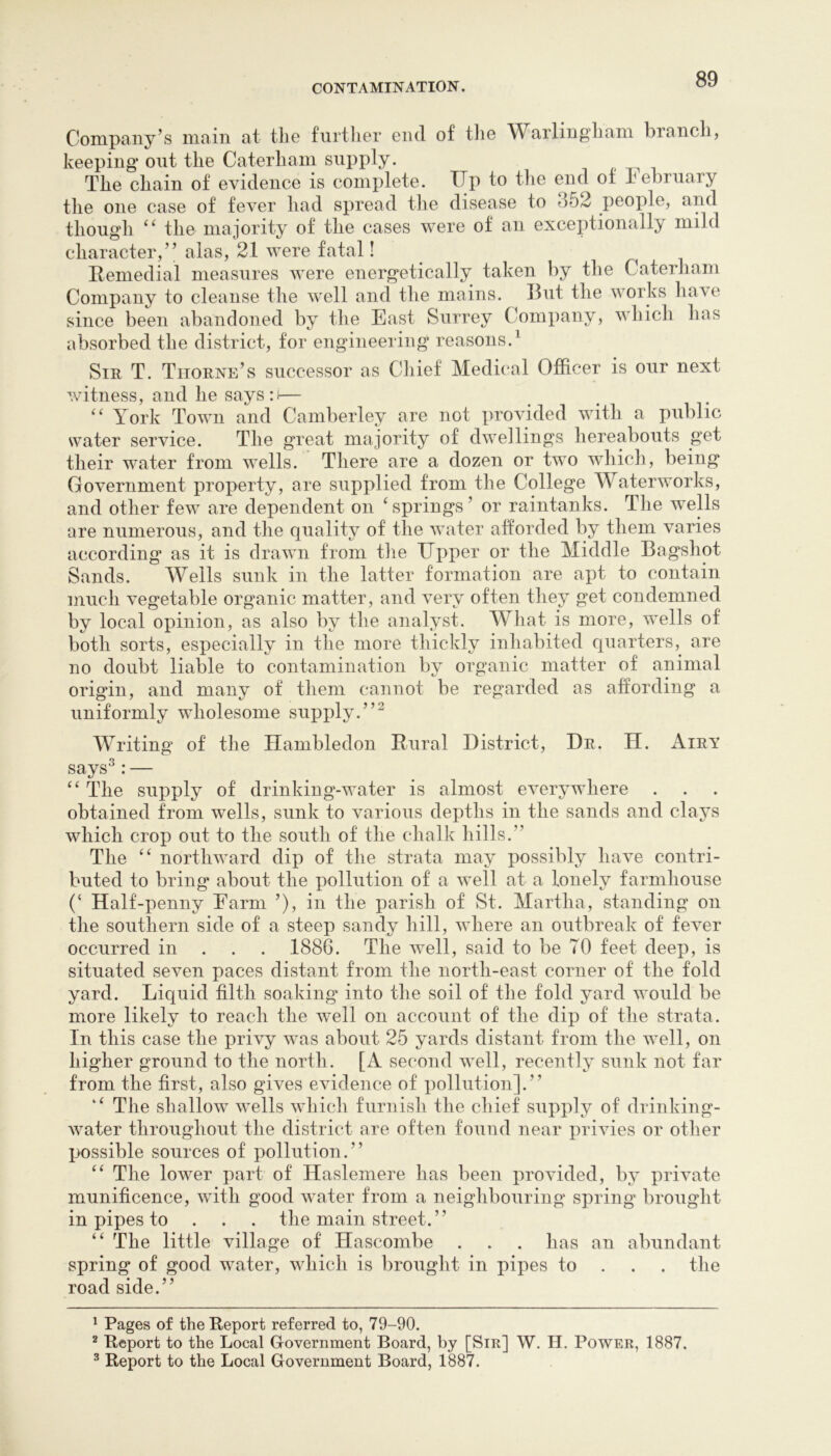 Company’s main at tlie furtlier end of tlie Warlingliam branch, keeping* out the Caterham supply. The chain of evidence is complete. Up to the end of February the one case of fever had spread the disease to 352 people, and though the majority of the cases were of an exceptionally mild character,” alas, 21 were fatal! Itemedial measures were energetically taken by the Caterham Company to cleanse the well and the mains. I3ut the works liave since been abandoned by the East Surrey Company, which has absorbed the district, for engineering reasons.^ Sir T. Thorne’s successor as Cliief Medical Officer is our next witness, and he says:i— '' York Town and Camberley are not provided with a public water service. The great majority of dwellings hereabouts get their wmter from wells. There are a dozen or two which, being Government property, are supplied from the College Waterworks, and other few are dependent on ^springs’ or raintanks. The wells are numerous, and the quality of the water afforded by them varies according as it is drawn from the Upper or the Middle Bagshot Sands. Wells sunk in the latter formation are apt to contain much vegetable organic matter, and very often they get condemned by local opinion, as also by the analyst. What is more, wells of both sorts, especially in the more thickly inhabited quarters, are no doubt liable to contamination by organic matter of animal origin, and many of them cannot be regarded as affording a uniformly wholesome supply.”^ Writing of the Hambledon Enral District, Dr. H. Airy says^: — The supply of drinking-water is almost everywhere obtained from wells, sunk to various depths in the sands and clays which crop out to the south of the chalk hills.” The northward dip of the strata may possibly have contri- buted to bring about the pollution of a well at a lonely farmhouse (‘ Half-penny Farm ’), in the parish of vSt. Martha, standing on the southern side of a steep sandy hill, where an outbreak of fever occurred in . . . 1886. The well, said to be TO feet deep, is situated seven paces distant from the north-east corner of the fold yard. Liquid filth soaking into the soil of the fold yard would be more likely to reach the well on account of the dip of the strata. In this case the privy was about 25 yards distant from the well, on higher ground to the north. [A second well, recently sunk not far from the first, also gives evidence of pollution].” ‘‘ The shallow wells which furnish the chief supply of drinking- water throughout the district are often found near privies or other l>ossible sources of pollution.” ‘‘ The lower part of Haslemere has been provided, by private munificence, with good water from a neighbouring spring brought in pipes to . . . the main street. ” “ The little village of Hascombe . . . has an abundant spring of good water, which is brought in pipes to . . . the road side.” ^ Pages of the Report referred to, 79-90. ^ Report to the Local Government Board, by [Sir] W. H. Power, 1887. ^ Report to the Local Government Board, 1887.