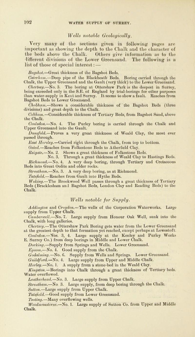 Wells notable Geologically. Very many of tlie sections given in following i)ages are important as showing the depth to the Chalk and the character of the beds above the Chalk. Others give information as to the different divisions of the Lower Oreensand. The following is a list of those of special interest: — Bagshot.—Great thickness of the Bagshot Beds. Caterham.—Deep pipe of the Blackheath' Beds. Boring carried throngh the Chalk, the Upper Greensand and the Gault (very thick) to the Lower Greensand. Chertseg.—No. 3. The boring at Ottershaw Park is the deepest in Surrey, being exceeded only in the S.E. of England by trial-borings for other purposes than water-supply in Kent and Surrey. It seems to show a fault. Reaches from Bagshot Beds to Lower Greensand. Chohham.—Shows a considerable thickness of ‘ the Bagshot Beds (three divisions) and great depth to the Chalk. Cobham.—Considerable thickness of Tertiary Beds, from Bagshot Sand, above the Chalk. Coidsdon.—No. 4. The Purley boring is carried through the Chalk and Upper Greensand into the Gault. Dunsfold.—Proves a very great thickness of Weald Clay, the most ever passed through. East Horsley.—Carried right through the Chalk, from top to bottom. Oxled.—Reaches from Folkestone Beds to AtherBeld Clay. Reigate.—No. 2. Shows a great thickness of Folkestone Beds. No. 3. Through a great thickness of Weald Clay to Hastings Beds. Richmond.—No. 4. A very deep boring, through Tertiary and Cretaceous Beds into Great Oolite and older rocks. Streatham.—No. 3. A very deep boring, as at Richmond. Tatsfield.—Reaches from Gault into Hythe Beds. Woking.—The Brookwood Well passes through a great thickness of Tertiary Beds (Bracklesham and Bagshot Beds, London Clay and Reading Beds) to the Chalk. Wells notable for Stipply. Addington and Croydon.—The wells of the Corporation Waterworks. Large supply from Upper Chalk. Camberwell.—No. 7. Large supply from Honour Oak Well, sunk into the Chalk, with long galleries. Chertsey.—The Ottershaw Park Boring gets water from the Lower Greensand at the greatest depth to that formation yet reached, except perhaps at Lowestoft. Coidsdon.—Nos. 3, 4. Large supply at the Kenley and Purley Works E. Surrey Co.) from deep borings in Middle and Lower Chalk. Dorking.—Supply from Springs and Wells. Lower Greensand. Epsom.—No. 4. Good supply from the Chalk. Godaiming.—No. 6. Supply from Wells and Springs. Lower Greensand. Guildford.—No. 4. Large supply from Upper and Middle Chalk. Horley.—No. 1. A supply from a stone-bed in the Weald Clay. Kingston.—Borings into Chalk through a great thickness of Tertiary beds. Water overflowed. Leatherhead.—No. 3. Large supply from Upper Chalk. Streatham.—No 3. Large supply, from deep boring through the Chalk. Sutton.—Large supply from Upper Chalk. Tatsfield.—Good supply from Lower Greensand. Tooting.—Many overflowing wells. Woodmansterne.—No. 1. Large supply of Sutton Co. from Upper and Middle Chalk.