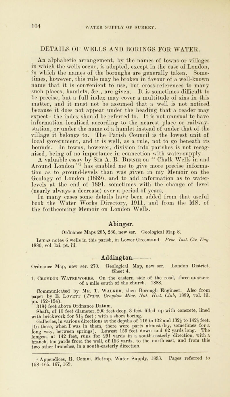 DETAILS OF WELLS AND BOEINGS FOE WATEE. An alphabetic arrangement, by the names of towns or villages in which the wells occur, is adopted, except in the case of London, in which the names of the borouglis are generally taken. Some- times, however, this rule may be broken in favour of a well-known name that it is convenient to use, but cross-references to many such places, hamlets, &c., are given. It is sometimes difficult to be precise, but a full index may cover a multitude of sins in this matter, and it must not be assumed that a well is not noticed because it does not appear under the heading that a reader may expect: the index should be referred to. It is not unusual to have information localised according to the nearest place or railway- station, or under the name of a hamlet instead of under that of the village it belongs to. The Parish Council is the lowest unit of local government, and it is well, as a rule, not to go beneath its bounds. In towns, however, division into parishes is not recog- nised, being of no importance in connection with water-supply. A valuable essay by Sir A. E. Binxie on Chalk Wells in and Around London has enabled me to give more precise informa- tion as to ground-levels than was given in my Memoir on the Geology of London (1889), and to add information as to water- levels at the end of 1891, sometimes with the change of level (nearly always a decrease) over a period of years. In many cases some details have been added from that useful book the Water Works Directory, 1911, and from tlie MS. of the forthcoming Memoir on London Wells. Abinger. Ordnance Maps 285, 286, new ser. Geological Map 8. Lucas notes 6 wells in this parish, in Lower Greensand. Proc. Inst. Civ. Eng. 1880, vol. Ixi, pt. iii. I Addington. Ordnance Map, new ser. 270. Geological Map, new ser. London District, Sheet 4. 1. Croydon Waterworks. On the eastern side of the road, three-quarters of a mile south of the church. 1888. Communicated by Mr. T. Walker, then Borough Engineer. Also from paper by E. Lovett {Trans. Croydon Micr. Nat. Hist. Club, 1889, vol. iii. pp. 152-154). 3181 feet above Ordnance Datum. Shaft, of 10 feet diameter, 200 feet deep, 3 feet filled up with concrete, lined with brickwork for 5H feet ; with a short boring. Galleries, in various directions at the depths of 116 to 122 and 1321 to 142^ feet. [In these, when I was in them, there were parts almost dry, sometimes for a long way, between springs]. Lowest 153 feet down and 62 yards long. The longest, at 142 feet, runs for 291 yards in a south-easterly direction, with a branch, ten yards from the well, of 156 yards, to the north-east, and from this two other branches, in a south-easterly direction. ‘ Appendices, R. Comm. Metrop. Water Supply, 1893. Pages referred to 158-165, 167, 169,