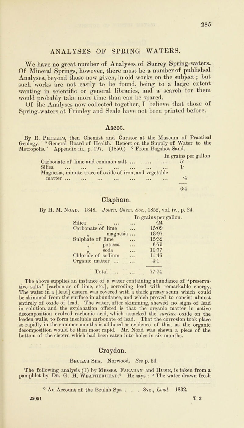 ANALYSES OF SPRING WATERS. We have no great number of Analyses of Surrey Spring-waters. Of Mineral Springs, however, there must be a number of published Analyses, bejond those now given, in old works on the subject; but such works are not easily to be found, being to a large extent wanting in scientific or general libraries, and a search for them would probably take more time than can be spared. Of tlie Analyses now collected togetlier, I believe that those of Spring-waters at Frimley and Seale have not been printed before. Ascot. By R. Phillips, then Chemist and Curator at the Museum of Practical Geology. “General Board of Health. Report on the Supply of Water to the Metropolis.” Appendix hi., p. 197. (1850.) ? From Bagshot Sand. In grains per gallon Carbonate of lime and common salt ... ... ... 5' SilipT X* Magnesia, minute trace of oxide of iron, and vegetable matter ... ... ... ... ... ... ... '4 G-4 Clapham. By H. M. Noad. 1848. Journ, Chem. Soc., 1852, vol. iv., p. 24. In grains per gallon. Silica *24 Carbonate of lime ... 15*09 „ magnesia ... 13*97 Sulphate of lime ... 15*32 ,, potassa ... 6*79 „ soda ... 10*77 Chloride of sodium ... 11*40 Organic matter ... ... 4*1 Total 77*74 The above supplies an instance of a water containing abundance of “preserva- tive salts” [carbonate of lime, etc.], corroding lead with remarkable energy. The water in a [lead] cistern was covered with a thick greasy scum which could be skimmed from the surface in abundance, and which proved to consist almost entirely of oxide of lead. The water, after skimming, shewed no signs of lead in solution, and the explanation offered is that the organic matter in active decomposition evolved carbonic acid, which attacked the surface oxide on the leaden walls, to form insoluble carbonate of lead. That the corrosion took place so rapidly in the summer-months is adduced as evidence of this, as the organic decomposition would be then most rapid. Mr. Noad was shewn a piece of the bottom of the cistern which had been eaten into holes in six months. Croydon. Beulah Spa. Norwood. See p. 54. The following analysis (1) by Messrs. Faraday and Hume, is taken from a pamphlet by Dr. G. H. Weatherhead.^' He says : “ The water drawn fresh An Account of the Beulah Spa . . . 8vo., Land. 1832. T 2 22051