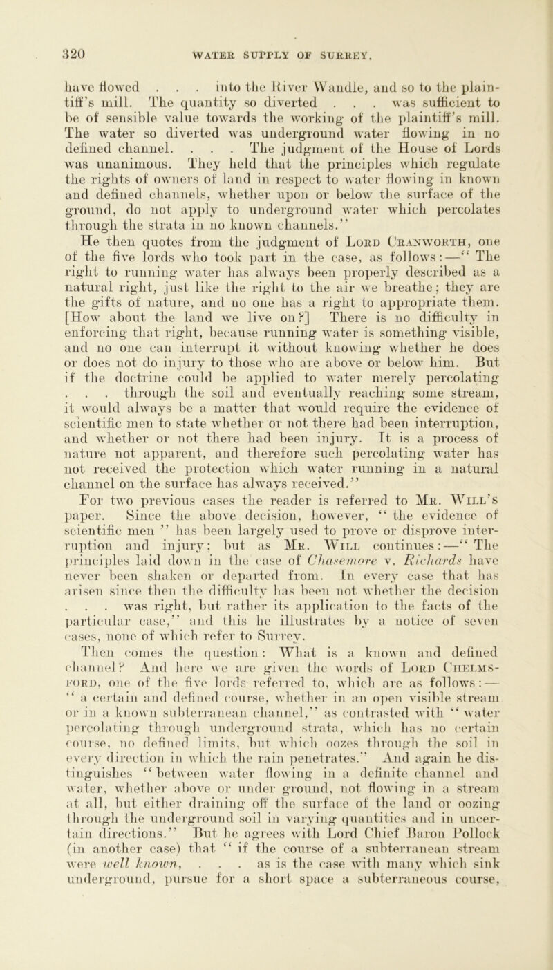 liave liowed . . . into tlie itiver VVandle, and so to the plain- tih’s mill. The quantity so diverted . . . was sufficient to be of sensible value towards the working of the plaintiff’s mill. The water so diverted was underground water flowing in no defined channel. . . . The judgment of the House of Lords was unanimous. They held that the principles which regulate the rights of owners of land in respect to water flowing in known and defined channels, whether upon or below the surface of the ground, do not apply to underground water which percolates through the strata in no known channels.” He then quotes from the judgement of Lord Cranworth, one of the five lords avIio took part in the case, as follows:—The right to running water has always been properly described as a natural right, just like the right to the air we breathe; they are the gifts of nature, and no one has a right to appropriate them. [How about the land we live on f] There is no difficulty in enforcing that right, because running water is something visible, and no one can interrupt it without knowing whether he does or does not do injury to those who are above or below him. But if the doctrine could be applied to water merely percolating through the soil and eventually reaching some stream, it would always be a matter that would require the evidence of scientific men to state whether or not there had been interruption, and whether or not there had been injury. It is a process of nature not apparent, and therefore such percolating water has not received the protection which water running in a natural channel on the surface has always received.” For two previous cases the reader is referred to Mr. Will’s paper. Since the above decision, however, the evidence of scientific men ” has been largely used to prove or disprove inter- ru])tion and injury; but as Mr. Will continues:—The principles laid down in the case of Chaseinore v. Richards have never been shaken or departed from. In every case that has arisen siiu'e then tlie difficulty lias been not whether the decision was right, but rather its application to the facts of the partii'ular case,” and tliis he illustrates by a notice of seven cases, none of which refer to Surrev. Then conies tlie question : What is a known and defined ( hannel!^ And Iiere we are given the words of Lord (Tielms- I’ORD, one of the five lords referred to, which are as follows: — a certain and defined course, wliether in an o])en visible stream or in a known subterranean diannel,” as contrasted with ” water jiercolating througli underground strata, whidi lias no certain course, no defined limits, but which oozes through the soil in I'very direction in wliidi the rain penetrates.” And again he dis- tinguishes “ between water flowing in a definite channel and water, whether above or under ground, not flowing in a stream at all, but either draining oft the surface of the land or oozing tlnuugli the underground soil in varying quantities and in uncer- tain directions.” But he agrees with Lord Chief Baron Bollock (in another case) that ‘‘ if the course of a subterranean stream were ivell known, . . . as is the ca«e with many which sink underground, pursue for a short space a subterraneous course,
