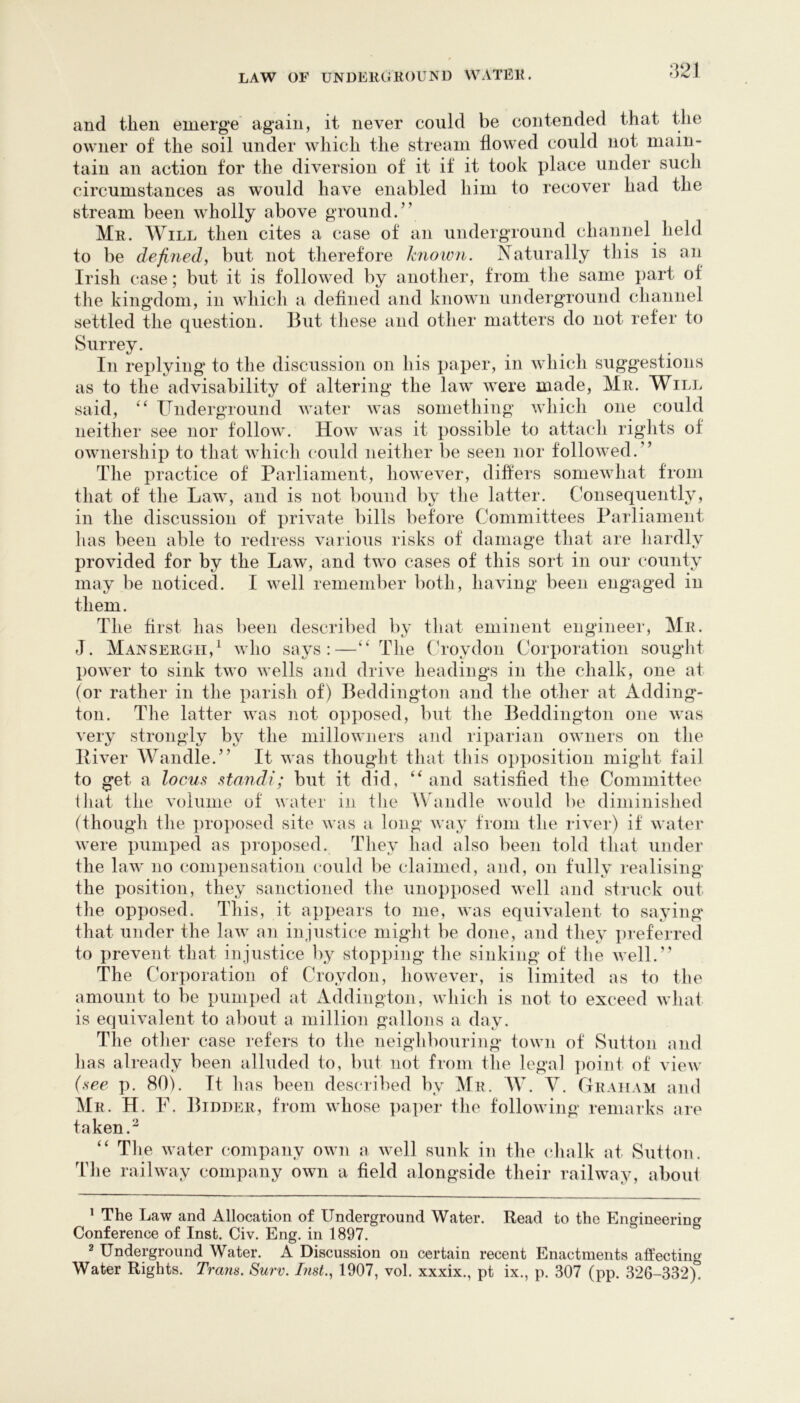 and then emerge again, it never could be contended that the owner of the soil under which the stream flowed could not main- tain an action for the diversion of it if it took place under such circumstances as would have enabled him to recover had the stream been wholly above ground.” Mr. Will then cites a case of an underground channel held to be defined, but not therefore known. Naturally this is an Irish case; but it is followed by another, from the same part of the kingdom, in which a defined and known underground channel settled the question. But tliese and other matters do not refer to Surrey. In replying to the discussion on his paper, in which suggestions as to the advisability of altering the law were made, Mr. Will said, Underground water was something which one could neither see nor follow. How was it possible to attach rights of ownership to that which could neither be seen nor followed.” The practice of Parliament, however, differs somewhat from that of the Law, and is not bound by the latter. Consequently, in the discussion of private bills before Committees Parliament lias been able to redress various risks of damage that are hardly provided for by the Law, and two cases of this sort in our county may be noticed. I well remember both, having been engaged in them. The hist has been described by that eminent engineer, Mr. J. Mansergh,^ who says:—The (T'oydon Corporation sought power to sink two wells and drive headings in the chalk, one at (or rather in the parish of) Beddington and the other at Adding- ton. The latter was not opposed, but the Beddington one was very strongly by the millowiiers aiid riparian owners on the Piver Wandle.” It was thought that this oiiposition might tail to get a locus sta7idi; but it did, and satished the Committee ihat the volume of water in the Wandle would be diminished (though the jiroposed site was a long wa}- from the river) if water were pumped as proposed. They had also been told that under the law no compensation could be claimed, and, on fully realising the position, they sanctioned the unopposed well and struck out the opposed. This, it appears to me, was equivalent to saying that under the law an injustice might be done, and they preferred to prevent that injustice by stopping the sinking of the well.” The Corporation of Croydon, however, is limited as to the amount to be pumped at Addington, which is not to exceed what is equivalent to about a million gallons a day. The other case refers to the neighbouring town of Sutton and has already been alluded to, but not from the legal ])oint of view (see p. 80). It has been described by Mr. AV. Y. Graham and AIr. H. F. Bidder, from whose paper the following remarks are taken.^ ‘‘ Tlie water company own a well sunk in the chalk at Sutton. The railway company own a field alongside their railway, aboui ’ The Law and Allocation of Underground Water. Read to the Engineering Conference of Inst. Civ. Eng. in 1897. 2 Underground Water. A Discussion on certain recent Enactments affecting Water Rights. Trans. Surv. List., 1907, vol. xxxix., pt ix., p. 307 (pp. 326-332).